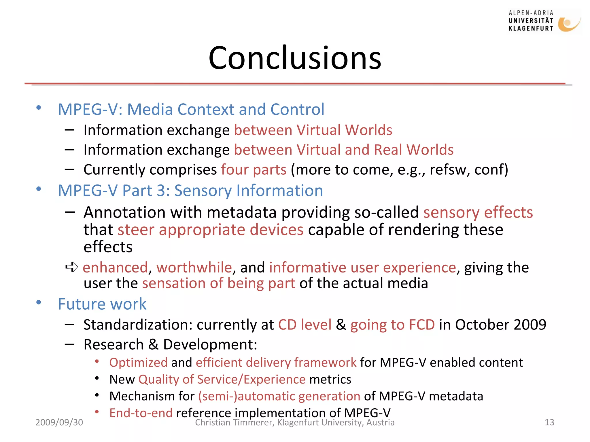 Conclusions MPEG-V: Media Context and Control Information exchange  between Virtual Worlds Information exchange  between Virtual and Real Worlds Currently comprises  four parts  (more to come, e.g., refsw, conf) MPEG-V Part 3: Sensory Information Annotation with metadata providing so-called  sensory effects  that  steer appropriate devices  capable of rendering these effects ➪  enhanced ,  worthwhile , and  informative user experience , giving the user the  sensation of being part  of the actual media Future work Standardization: currently at  CD level  &  going to FCD  in October 2009 Research & Development: Optimized  and  efficient delivery framework  for MPEG-V enabled content New  Quality of Service/Experience  metrics  Mechanism for  (semi-)automatic generation  of MPEG-V metadata End-to-end  reference implementation of MPEG-V 2009/09/30 Christian Timmerer, Klagenfurt University, Austria 