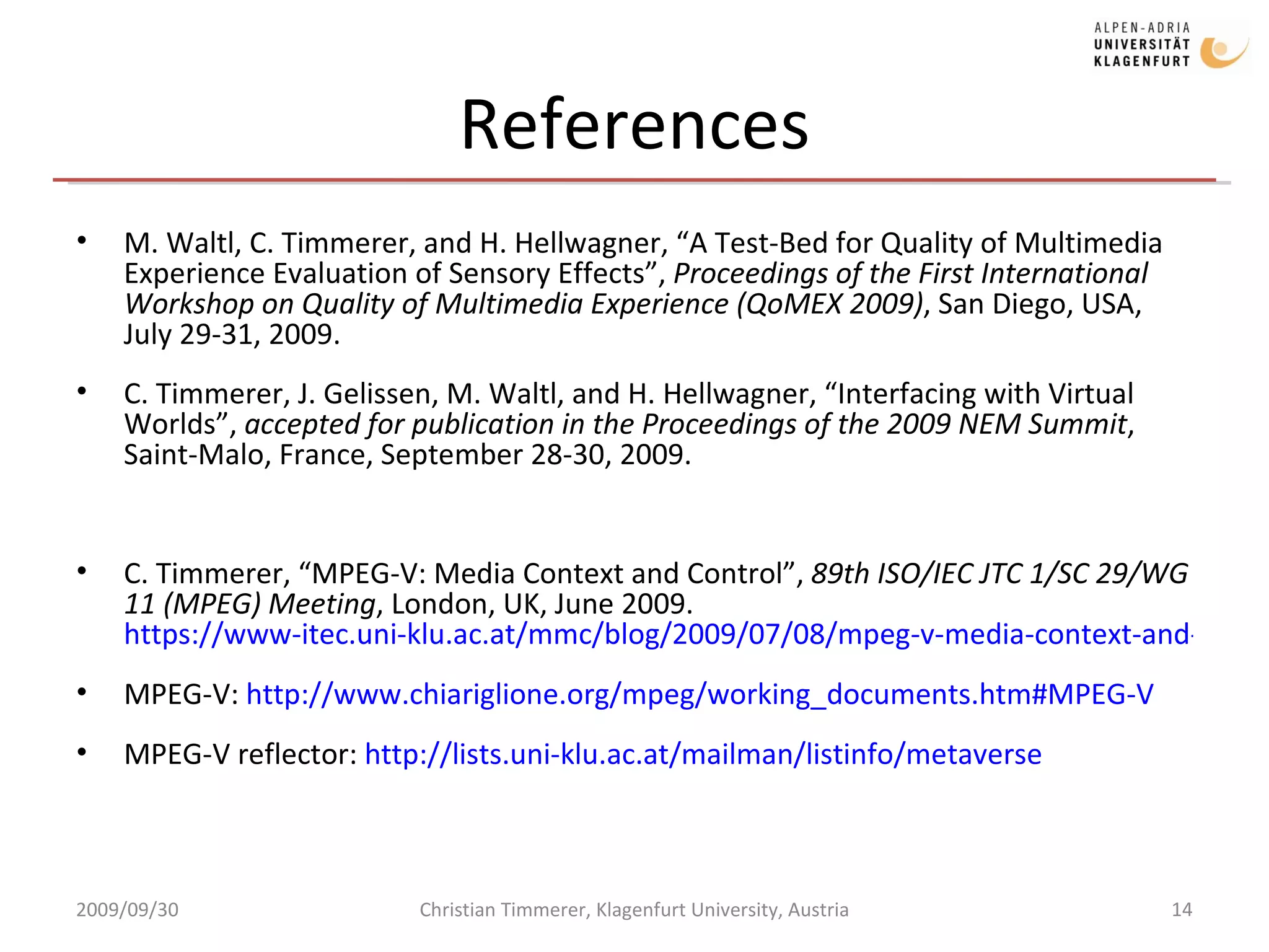 References M. Waltl, C. Timmerer, and H. Hellwagner, “A Test-Bed for Quality of Multimedia Experience Evaluation of Sensory Effects”,  Proceedings of the First International Workshop on Quality of Multimedia Experience (QoMEX 2009) , San Diego, USA, July 29-31, 2009. C. Timmerer, J. Gelissen, M. Waltl, and H. Hellwagner, “Interfacing with Virtual Worlds”,  accepted for publication in the Proceedings of the 2009 NEM Summit , Saint-Malo, France, September 28-30, 2009. C. Timmerer, “MPEG-V: Media Context and Control”,  89th ISO/IEC JTC 1/SC 29/WG 11 (MPEG) Meeting , London, UK, June 2009.  https://www-itec.uni-klu.ac.at/mmc/blog/2009/07/08/mpeg-v-media-context-and-control/ MPEG-V:  http://www.chiariglione.org/mpeg/working_documents.htm#MPEG-V MPEG-V reflector:  http://lists.uni-klu.ac.at/mailman/listinfo/metaverse 2009/09/30 Christian Timmerer, Klagenfurt University, Austria 
