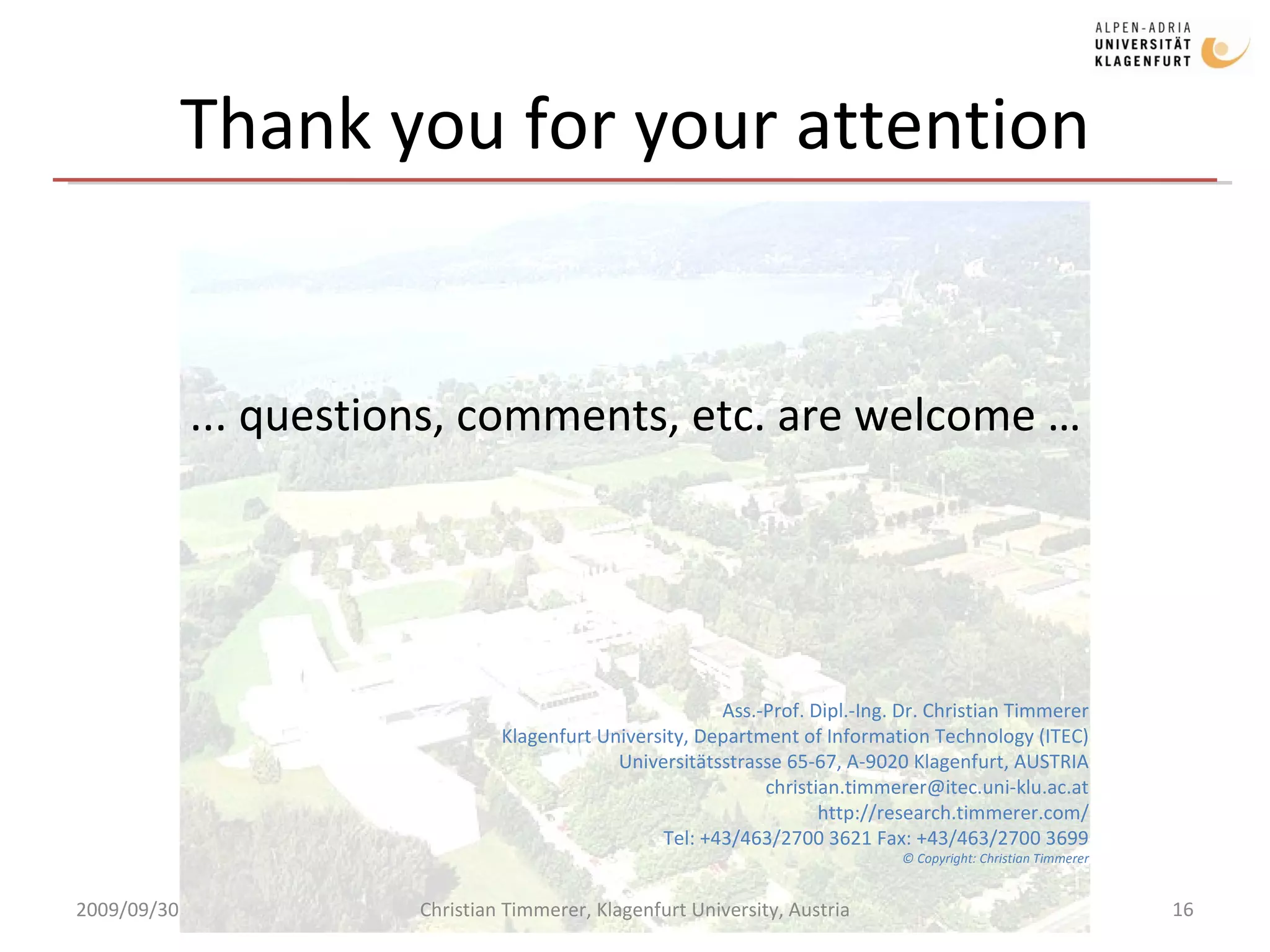 Thank you for your attention ... questions, comments, etc. are welcome … Ass.-Prof. Dipl.-Ing. Dr. Christian Timmerer Klagenfurt University, Department of Information Technology (ITEC) Universitätsstrasse 65-67, A-9020 Klagenfurt, AUSTRIA [email_address] http://research.timmerer.com/ Tel: +43/463/2700 3621 Fax: +43/463/2700 3699 © Copyright: Christian Timmerer 2009/09/30 Christian Timmerer, Klagenfurt University, Austria 