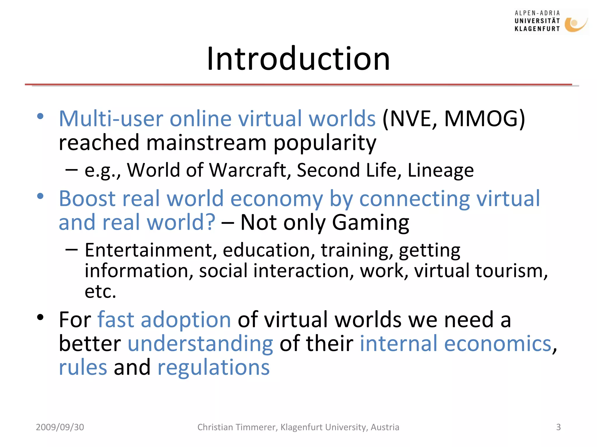 Introduction Multi-user online virtual worlds  (NVE, MMOG) reached mainstream popularity e.g., World of Warcraft, Second Life, Lineage Boost real world economy by connecting virtual and real world?  – Not only Gaming Entertainment, education, training, getting information, social interaction, work, virtual tourism, etc. For  fast adoption  of virtual worlds we need a better  understanding  of their  internal economics ,  rules  and  regulations 2009/09/30 Christian Timmerer, Klagenfurt University, Austria 