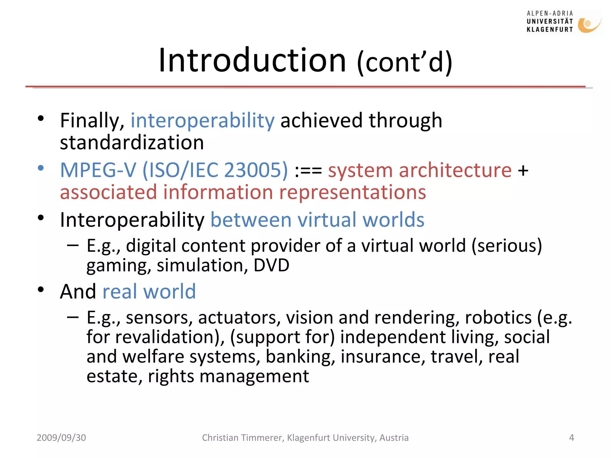 Introduction  (cont’d) Finally,  interoperability  achieved through standardization MPEG-V (ISO/IEC 23005)  :==  system architecture  +  associated information representations Interoperability  between virtual worlds E.g., digital content provider of a virtual world (serious) gaming, simulation, DVD And  real world E.g., sensors, actuators, vision and rendering, robotics (e.g. for revalidation), (support for) independent living, social and welfare systems, banking, insurance, travel, real estate, rights management 2009/09/30 Christian Timmerer, Klagenfurt University, Austria 