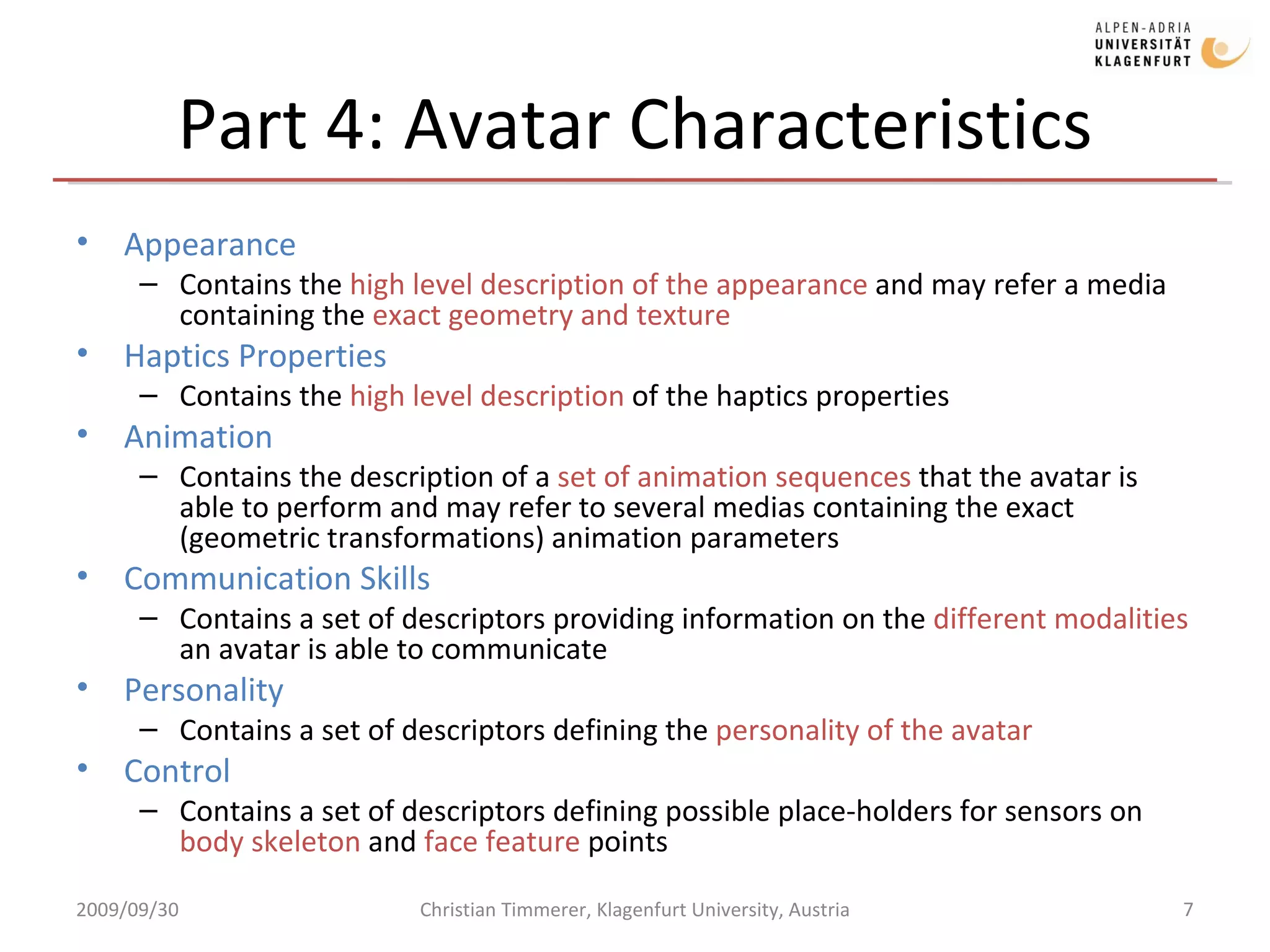 Part 4: Avatar Characteristics Appearance Contains the  high level description of the appearance  and may refer a media containing the  exact geometry and texture Haptics Properties Contains the  high level description  of the haptics properties Animation Contains the description of a  set of animation sequences  that the avatar is able to perform and may refer to several medias containing the exact (geometric transformations) animation parameters Communication Skills Contains a set of descriptors providing information on the  different modalities  an avatar is able to communicate Personality Contains a set of descriptors defining the  personality of the avatar Control Contains a set of descriptors defining possible place-holders for sensors on  body skeleton  and  face feature  points  2009/09/30 Christian Timmerer, Klagenfurt University, Austria 