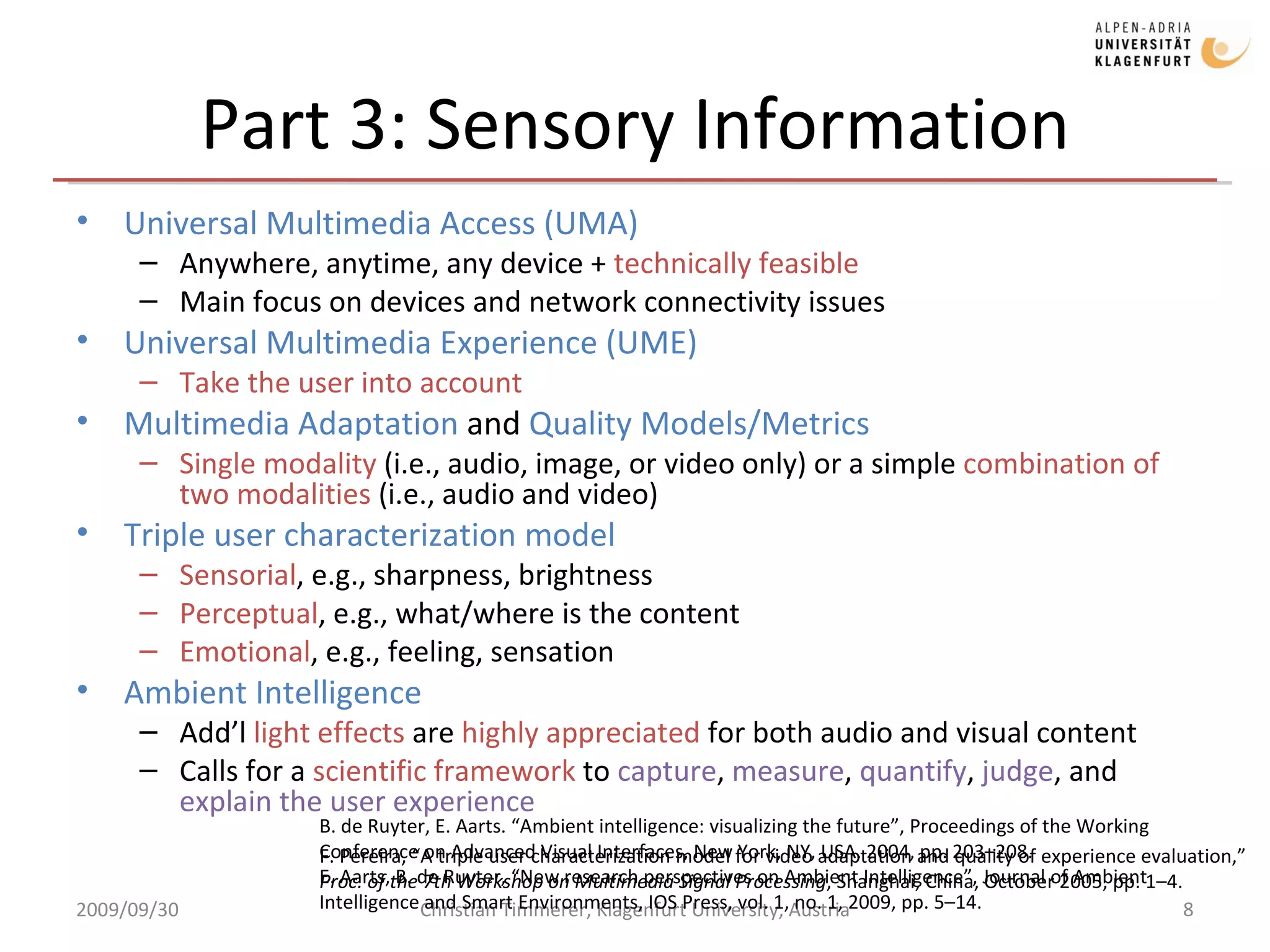 Part 3: Sensory Information Universal Multimedia Access (UMA) Anywhere, anytime, any device +  technically feasible Main focus on devices and network connectivity issues Universal Multimedia Experience (UME) Take the user into account Multimedia Adaptation  and  Quality Models/Metrics Single modality  (i.e., audio, image, or video only) or a simple  combination of two modalities  (i.e., audio and video) Triple user characterization model Sensorial , e.g., sharpness, brightness Perceptual , e.g., what/where is the content Emotional , e.g., feeling, sensation Ambient Intelligence Add’l  light effects  are  highly appreciated  for both audio and visual content Calls for a  scientific framework  to  capture ,  measure ,  quantify ,  judge , and  explain the user experience  2009/09/30 Christian Timmerer, Klagenfurt University, Austria F. Pereira, “A triple user characterization model for video adaptation and quality of experience evaluation,”  Proc. of the 7th Workshop on Multimedia Signal Processing , Shanghai, China, October 2005, pp. 1 – 4.   B. de Ruyter, E. Aarts. “Ambient intelligence: visualizing the future”, Proceedings of the Working Conference on Advanced Visual Interfaces, New York, NY, USA, 2004, pp. 203–208. E. Aarts, B. de Ruyter, “New research perspectives on Ambient Intelligence”, Journal of Ambient Intelligence and Smart Environments, IOS Press, vol. 1, no. 1, 2009, pp. 5–14.  