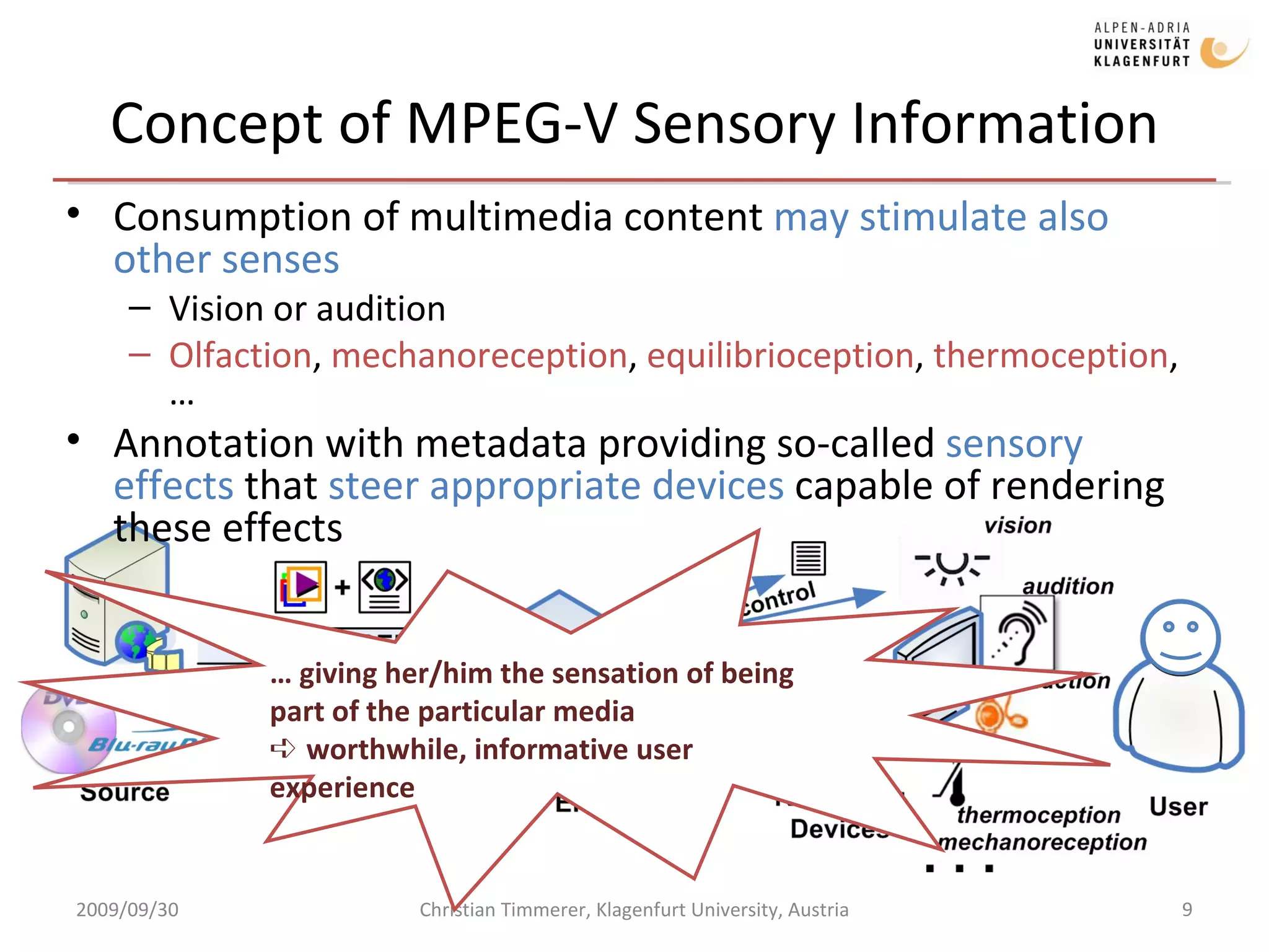 Concept of MPEG-V Sensory Information Consumption of multimedia content  may stimulate also other senses Vision or audition Olfaction ,  mechanoreception ,  equilibrioception ,  thermoception , … Annotation with metadata providing so-called  sensory effects  that  steer appropriate devices  capable of rendering these effects 2009/09/30 Christian Timmerer, Klagenfurt University, Austria …  giving her/him the sensation of being part of the particular media ➪  worthwhile, informative user experience  