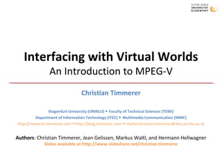 Interfacing with Virtual Worlds An Introduction to MPEG-V Christian Timmerer Klagenfurt University (UNIKLU)    Faculty of Technical Sciences (TEWI) Department of Information Technology (ITEC)    Multimedia Communication (MMC) http://research.timmerer.com    http://blog.timmerer.com    mailto:christian.timmerer@itec.uni-klu.ac.at Authors : Christian Timmerer, Jean Gelissen, Markus Waltl, and Hermann Hellwagner Slides available at http://www.slideshare.net/christian.timmerer 