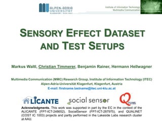 SENSORY EFFECT DATASET
        AND TEST SETUPS

Markus Waltl, Christian Timmerer, Benjamin Rainer, Hermann Hellwagner


Multimedia Communication (MMC) Research Group, Institute of Information Technology (ITEC)
                Alpen-Adria-Universität Klagenfurt, Klagenfurt, Austria
                     E-mail: firstname.lastname@itec.uni-klu.ac.at




      Acknowledgments. This work was supported in part by the EC in the context of the
      ALICANTE (FP7-ICT-248652), SocialSensor (FP7-ICT-287975), and QUALINET
      (COST IC 1003) projects and partly performed in the Lakeside Labs research cluster
      at AAU.
 