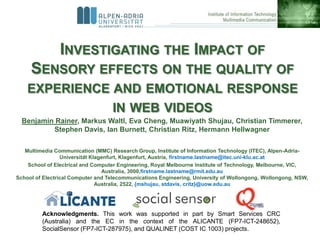 INVESTIGATING THE IMPACT OF
     SENSORY EFFECTS ON THE QUALITY OF
    EXPERIENCE AND EMOTIONAL RESPONSE
               IN WEB VIDEOS
  Benjamin Rainer, Markus Waltl, Eva Cheng, Muawiyath Shujau, Christian Timmerer,
          Stephen Davis, Ian Burnett, Christian Ritz, Hermann Hellwagner

   Multimedia Communication (MMC) Research Group, Institute of Information Technology (ITEC), Alpen-Adria-
                 Universität Klagenfurt, Klagenfurt, Austria, firstname.lastname@itec.uni-klu.ac.at
    School of Electrical and Computer Engineering, Royal Melbourne Institute of Technology, Melbourne, VIC,
                                  Australia, 3000,firstname.lastname@rmit.edu.au
School of Electrical Computer and Telecommunications Engineering, University of Wollongong, Wollongong, NSW,
                                Australia, 2522, {mshujau, stdavis, critz}@uow.edu.au




         Acknowledgments. This work was supported in part by Smart Services CRC
         (Australia) and the EC in the context of the ALICANTE (FP7-ICT-248652),
         SocialSensor (FP7-ICT-287975), and QUALINET (COST IC 1003) projects.
 