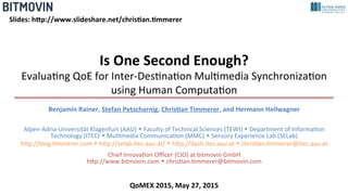 Is	
  One	
  Second	
  Enough?	
  
Evalua&ng	
  QoE	
  for	
  Inter-­‐Des&na&on	
  Mul&media	
  Synchroniza&on	
  
using	
  Human	
  Computa&on	
  
Benjamin	
  Rainer,	
  Stefan	
  Petscharnig,	
  Chris<an	
  Timmerer,	
  and	
  Hermann	
  Hellwagner	
  
	
  
Alpen-­‐Adria-­‐Universität	
  Klagenfurt	
  (AAU)	
  w	
  Faculty	
  of	
  Technical	
  Sciences	
  (TEWI)	
  w	
  Department	
  of	
  Informa&on	
  
Technology	
  (ITEC)	
  w	
  Mul&media	
  Communica&on	
  (MMC)	
  w	
  Sensory	
  Experience	
  Lab	
  (SELab)	
  
hLp://blog.&mmerer.com	
  w	
  hLp://selab.itec.aau.at/	
  w	
  hLp://dash.itec.aau.at	
  w	
  chris&an.&mmerer@itec.aau.at	
  
Chief	
  Innova&on	
  Oﬃcer	
  (CIO)	
  at	
  bitmovin	
  GmbH	
  
hLp://www.bitmovin.com	
  w	
  chris&an.&mmerer@bitmovin.com	
  
Slides:	
  hBp://www.slideshare.net/chris<an.<mmerer	
  
QoMEX	
  2015,	
  May	
  27,	
  2015	
  
 