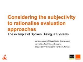 Considering the subjectivity to rationalise evaluation approachesThe example of Spoken Dialogue Systems Marianne Laurent, Philippe Bretier (Orange Labs)  Ioannis Kanellos (Telecom Bretagne) 23 June 2010, Qomex 2010, Trondheim, Norway 