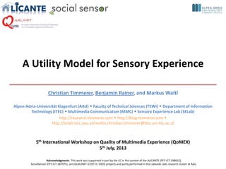 A Utility Model for Sensory Experience
Christian Timmerer, Benjamin Rainer, and Markus Waltl
Alpen-Adria-Universität Klagenfurt (AAU)  Faculty of Technical Sciences (TEWI)  Department of Information
Technology (ITEC)  Multimedia Communication (MMC)  Sensory Experience Lab (SELab)
http://research.timmerer.com  http://blog.timmerer.com 
http://selab.itec.aau.at/mailto:christian.timmerer@itec.uni-klu.ac.at
5th International Workshop on Quality of Multimedia Experience (QoMEX)
5th July, 2013
Acknowledgments. This work was supported in part by the EC in the context of the ALICANTE (FP7-ICT-248652),
SocialSensor (FP7-ICT-287975), and QUALINET (COST IC 1003) projects and partly performed in the Lakeside Labs research cluster at AAU.
 
