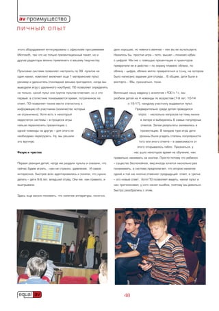 av преимущество
ЛИЧНЫЙ ОПЫТ



этого оборудования интегрированы с офисными программами         дело хорошее, но намного важнее – как вы ее используете.
Microsoft, так что не только презентационный пакет, но и        Казалось бы, простая игра – лото, вышел – показал кубик
другие редакторы можно привлекать к вашему творчеству.          с цифрой. Мы же с помощью презентации и проекторов
                                                                превратили ее в действо – по экрану плавало облако, по
Пультовая система позволяет настроить по 39 пультов на          облаку – цифра, облако могло превратиться в тучку, на котором
один канал, комплект включает еще 1 материнский пульт,          было написано задание для отряда… В общем, дети были в
ресивер и удлинитель (последний весьма пригодился, когда мы     восторге… Мы, признаться, тоже.
выводили игру с удаленного ноутбука). ПО позволяет определять
не только, какой пульт или группа пультов отвечает, но и кто    Воплощая нашу задумку с аналогом «100 к 1», мы
первый: в статистике показывается время, потраченное на         разбили детей на 4 команды по возрастам (7-9 лет, 10-14
ответ. ПО позволяет также вести статистику и                             и 15-17), каждому участнику выдавался пульт.
информацию об участниках (количество которых                                  Предварительно среди детей проводился
не ограничено). Хотя есть и некоторый                                           опрос - несколько вопросов на тему жизни
недостаток системы – в процессе игры                                              в лагере и выбирались 6 самых популярных
нельзя переключить презентацию с                                                  ответов. Затем результаты заливались в
одной команды на другую – для этого ее                                            презентацию. В каждом туре игры дети
необходимо перегрузить. Ну, мы решили                                            должны были угадать степень популярности
это вручную.                                                                     того или иного ответа – в зависимости от
                                                                                этого открывалось табло. Признаться, у
Разум и чувства                                                              нас ушло некоторое время на обучение, как
                                                                правильно нажимать на кнопки. Просто потому что ребенок
Первая реакция детей, когда им раздали пульты и сказали, что    – существо беспокойное, ему иногда хочется несколько раз
сейчас будем играть, - как ни странно, удивление. И самое       понажимать, а система предполагает, что второе нажатие
интересное, быстрее всех адаптировались и поняли, что нужно     одной и той же кнопки отменяет предыдущий ответ, а третье
делать – дети 6-9 лет, младший отряд. Они же, как правило, и    – это новый ответ. Хотя ПО позволяет видеть, какой пульт и
выигрывали.                                                     как проголосовал, у кого какая ошибка, поэтому мы довольно
                                                                быстро разобрались с этим.
Здесь еще важно понимать, что наличие аппаратуры, конечно,




                                                                       48
 