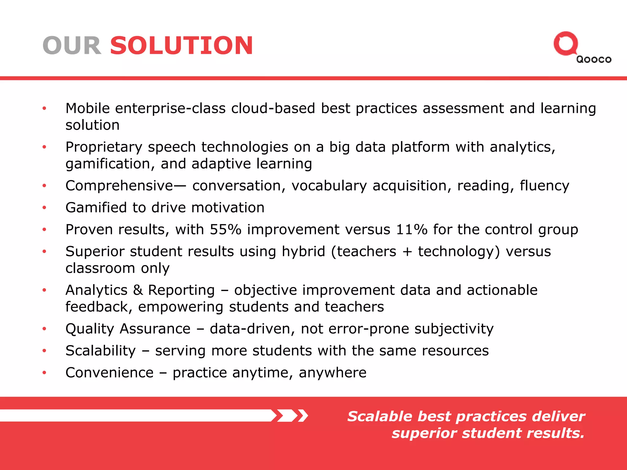 OUR SOLUTION
•

Mobile enterprise-class cloud-based best practices assessment and learning
solution

•

Proprietary speech technologies on a big data platform with analytics,
gamification, and adaptive learning

•

Comprehensive— conversation, vocabulary acquisition, reading, fluency

•

Gamified to drive motivation

•

Proven results, with 55% improvement versus 11% for the control group

•

Superior student results using hybrid (teachers + technology) versus
classroom only

•

Analytics & Reporting – objective improvement data and actionable
feedback, empowering students and teachers

•

Quality Assurance – data-driven, not error-prone subjectivity

•

Scalability – serving more students with the same resources

•

Convenience – practice anytime, anywhere
Scalable best practices deliver
superior student results.

 