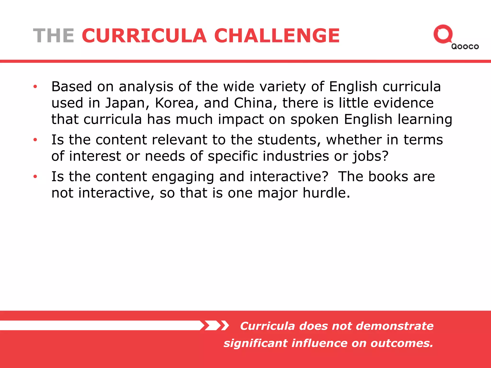 THE CURRICULA CHALLENGE
• Based on analysis of the wide variety of English curricula
used in Japan, Korea, and China, there is little evidence
that curricula has much impact on spoken English learning
• Is the content relevant to the students, whether in terms
of interest or needs of specific industries or jobs?
• Is the content engaging and interactive? The books are
not interactive, so that is one major hurdle.

Curricula does not demonstrate
significant influence on outcomes.

 