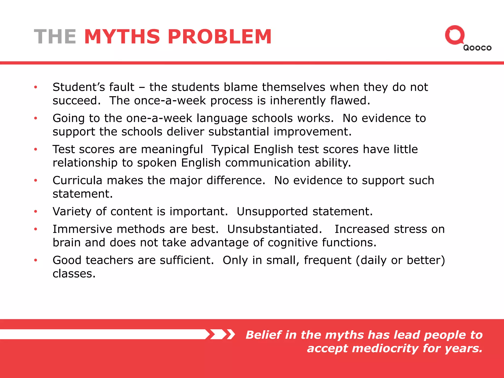 THE MYTHS PROBLEM
•

Student’s fault – the students blame themselves when they do not
succeed. The once-a-week process is inherently flawed.

•

Going to the one-a-week language schools works. No evidence to
support the schools deliver substantial improvement.

•

Test scores are meaningful Typical English test scores have little
relationship to spoken English communication ability.

•

Curricula makes the major difference. No evidence to support such
statement.

•

Variety of content is important. Unsupported statement.

•

Immersive methods are best. Unsubstantiated. Increased stress on
brain and does not take advantage of cognitive functions.

•

Good teachers are sufficient. Only in small, frequent (daily or better)
classes.

Belief in the myths has lead people to
accept mediocrity for years.

 