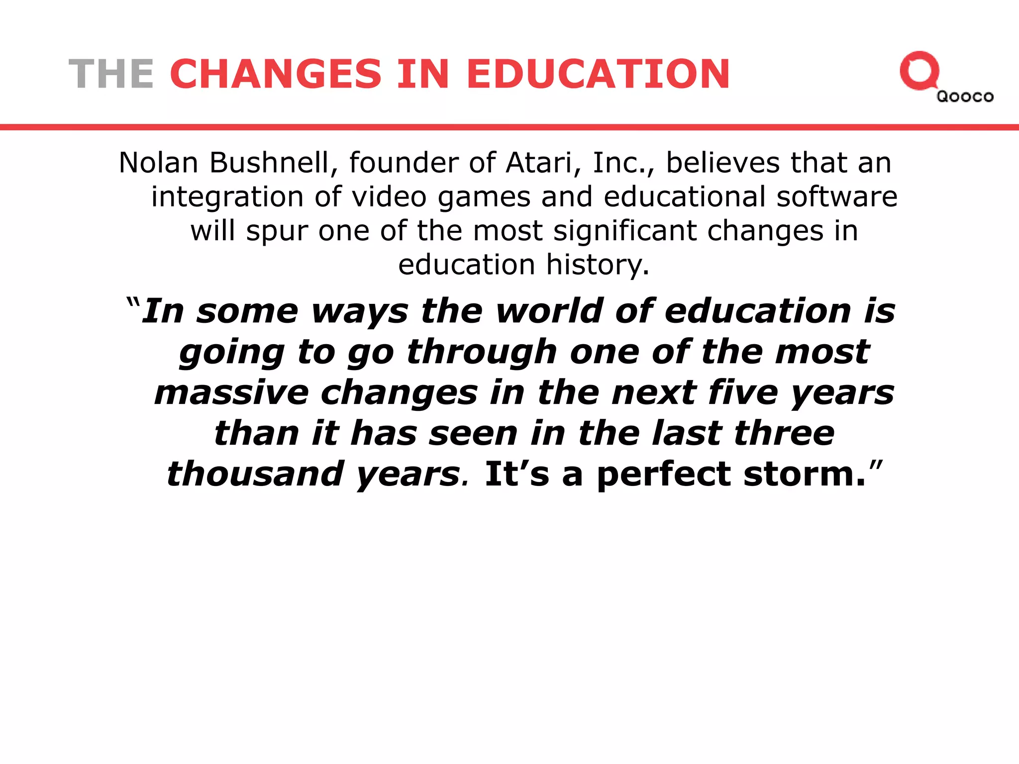 THE CHANGES IN EDUCATION
Nolan Bushnell, founder of Atari, Inc., believes that an
integration of video games and educational software
will spur one of the most significant changes in
education history.

―In some ways the world of education is
going to go through one of the most
massive changes in the next five years
than it has seen in the last three
thousand years. It’s a perfect storm.‖

 