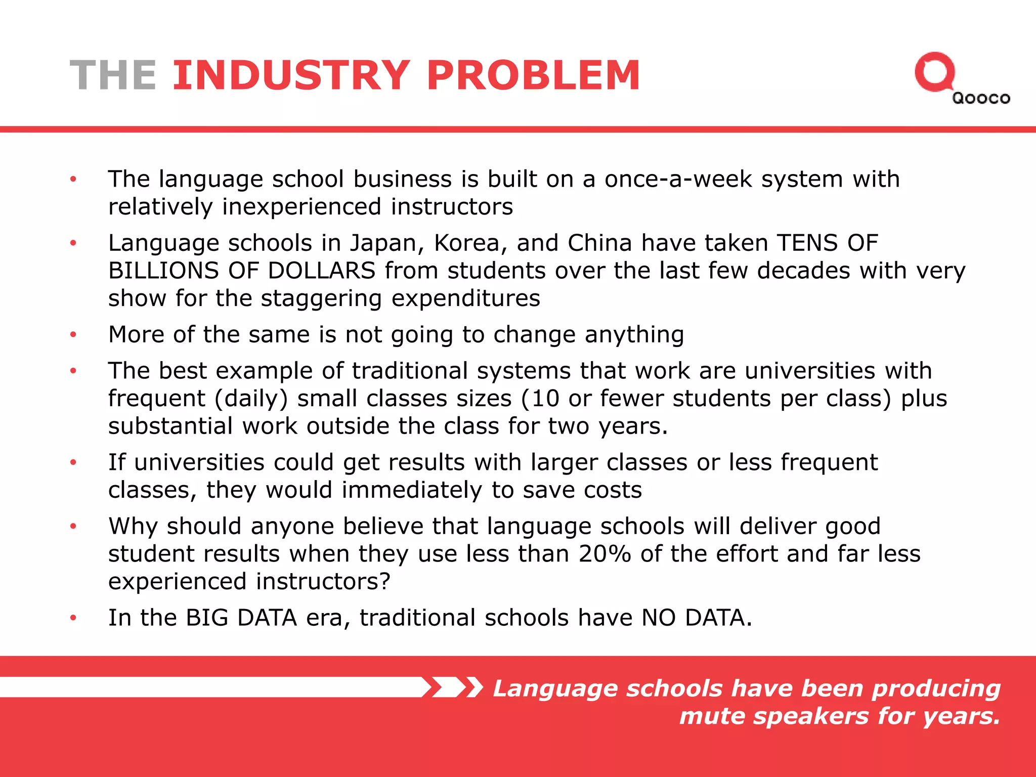 THE INDUSTRY PROBLEM
•

The language school business is built on a once-a-week system with
relatively inexperienced instructors

•

Language schools in Japan, Korea, and China have taken TENS OF
BILLIONS OF DOLLARS from students over the last few decades with very
show for the staggering expenditures

•

More of the same is not going to change anything

•

The best example of traditional systems that work are universities with
frequent (daily) small classes sizes (10 or fewer students per class) plus
substantial work outside the class for two years.

•

If universities could get results with larger classes or less frequent
classes, they would immediately to save costs

•

Why should anyone believe that language schools will deliver good
student results when they use less than 20% of the effort and far less
experienced instructors?

•

In the BIG DATA era, traditional schools have NO DATA.
Language schools have been producing
mute speakers for years.

 