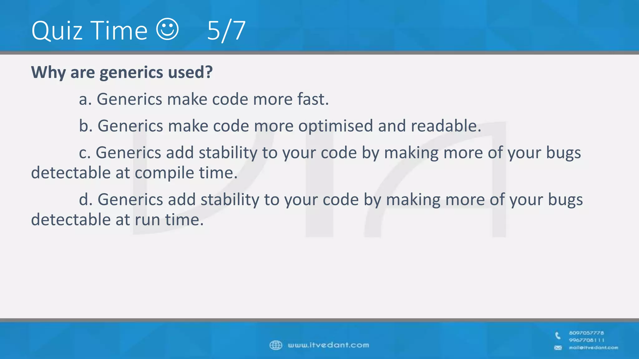 Quiz Time  5/7
Why are generics used?
a. Generics make code more fast.
b. Generics make code more optimised and readable.
c. Generics add stability to your code by making more of your bugs
detectable at compile time.
d. Generics add stability to your code by making more of your bugs
detectable at run time.
 