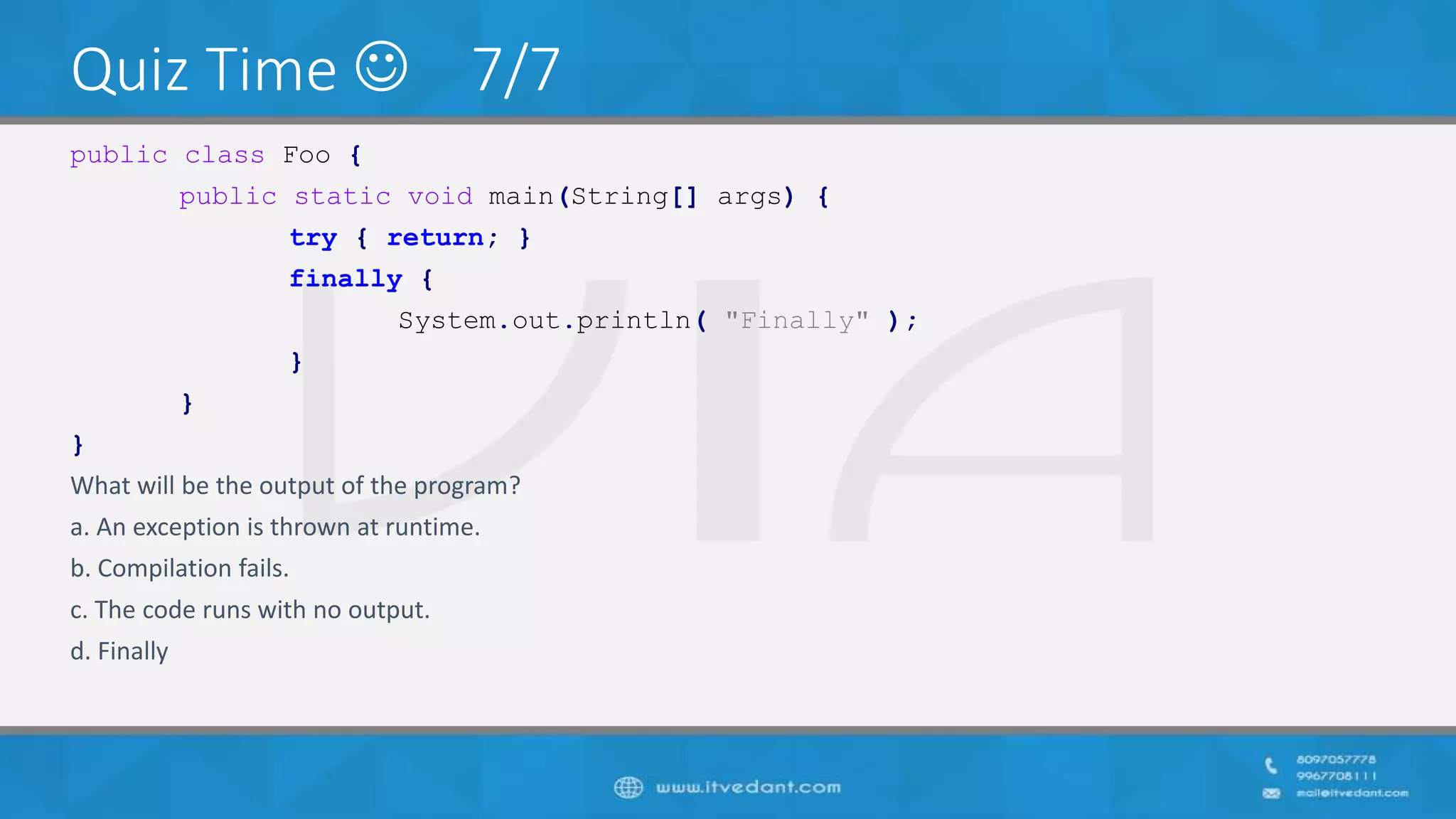 Quiz Time  7/7
public class Foo {
public static void main(String[] args) {
try { return; }
finally {
System.out.println( "Finally" );
}
}
}
What will be the output of the program?
a. An exception is thrown at runtime.
b. Compilation fails.
c. The code runs with no output.
d. Finally
 