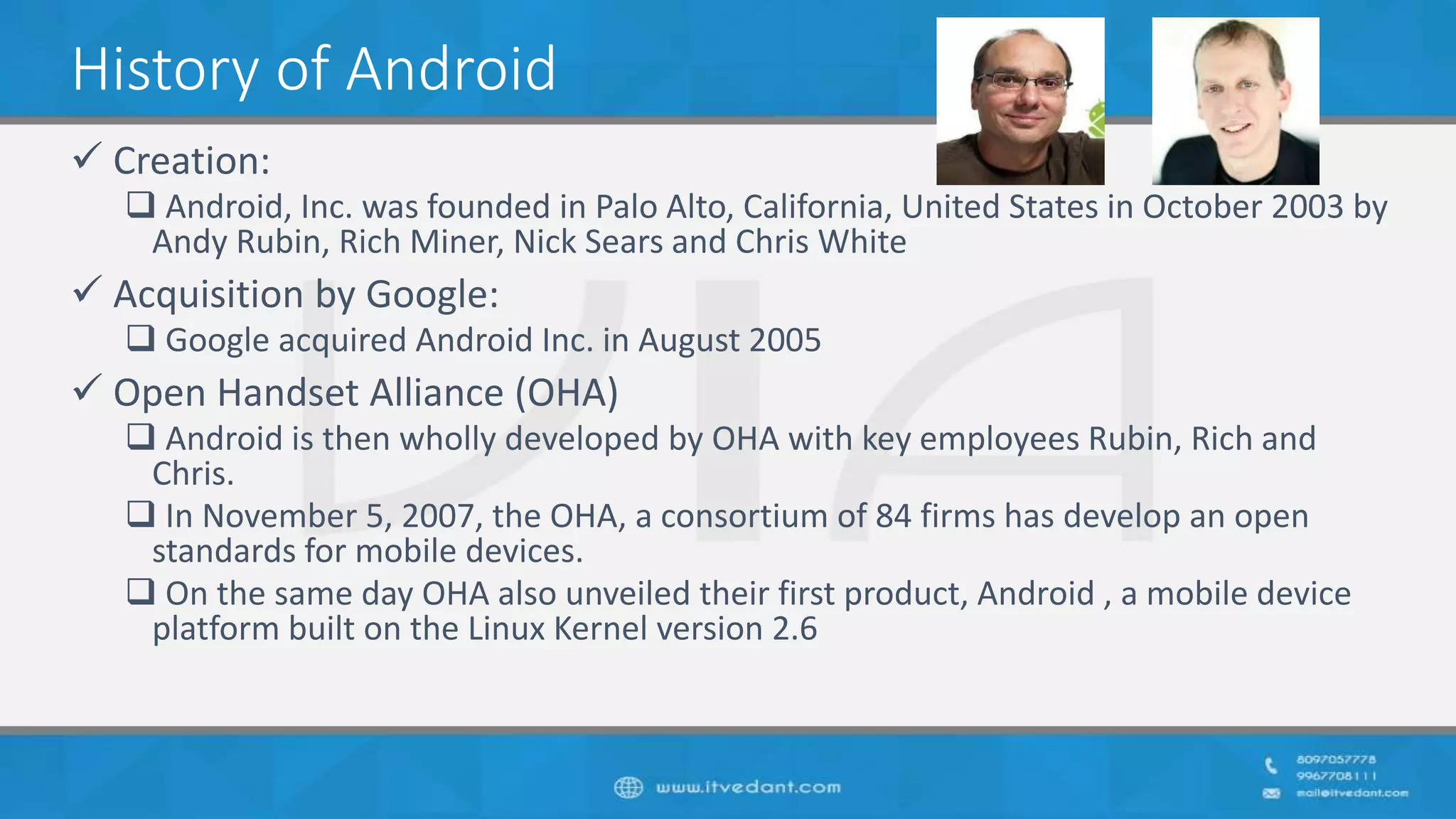 History of Android
 Creation:
 Android, Inc. was founded in Palo Alto, California, United States in October 2003 by
Andy Rubin, Rich Miner, Nick Sears and Chris White
 Acquisition by Google:
 Google acquired Android Inc. in August 2005
 Open Handset Alliance (OHA)
 Android is then wholly developed by OHA with key employees Rubin, Rich and
Chris.
 In November 5, 2007, the OHA, a consortium of 84 firms has develop an open
standards for mobile devices.
 On the same day OHA also unveiled their first product, Android , a mobile device
platform built on the Linux Kernel version 2.6
 