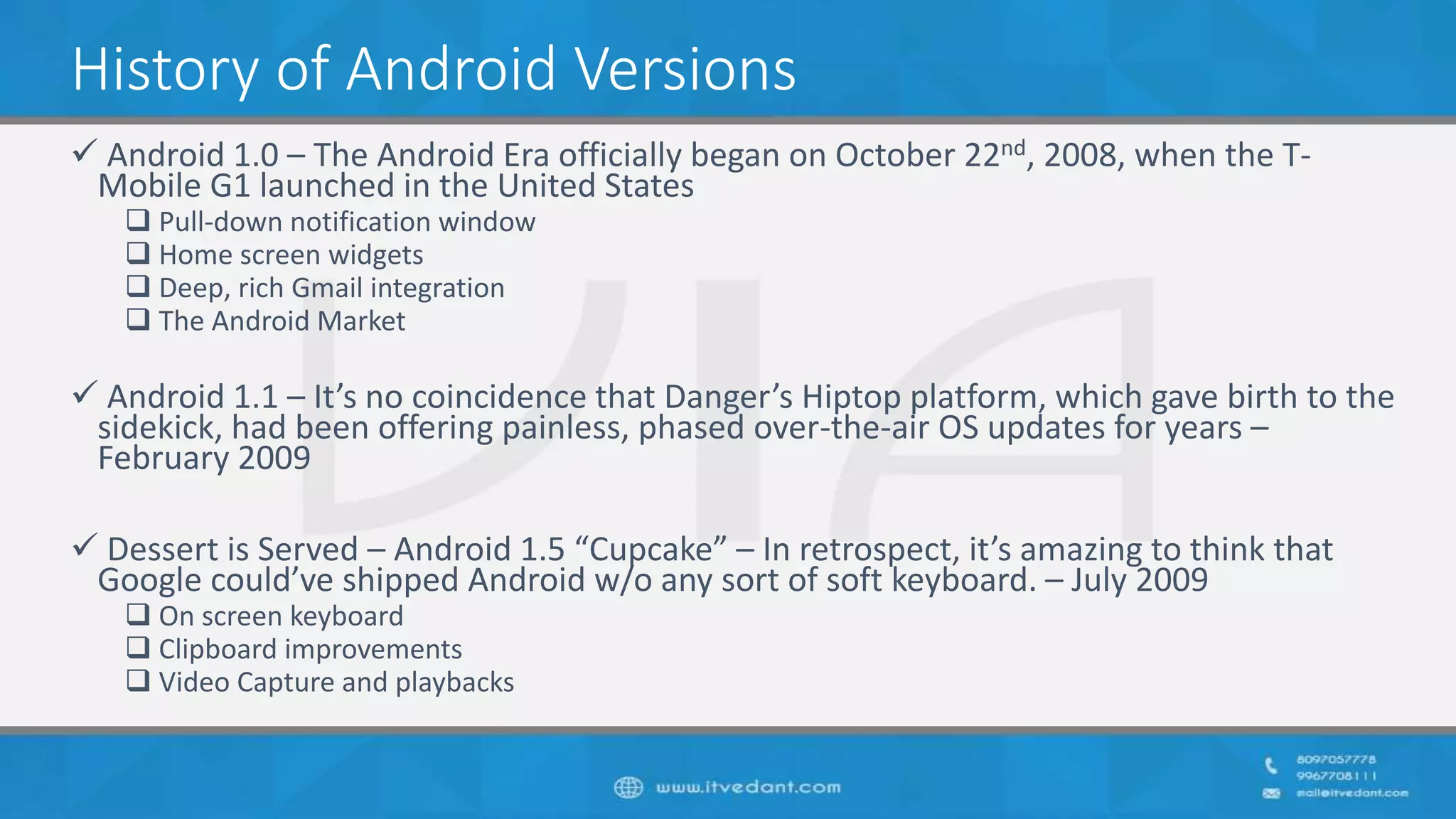 History of Android Versions
 Android 1.0 – The Android Era officially began on October 22nd, 2008, when the T-
Mobile G1 launched in the United States
 Pull-down notification window
 Home screen widgets
 Deep, rich Gmail integration
 The Android Market
 Android 1.1 – It’s no coincidence that Danger’s Hiptop platform, which gave birth to the
sidekick, had been offering painless, phased over-the-air OS updates for years –
February 2009
 Dessert is Served – Android 1.5 “Cupcake” – In retrospect, it’s amazing to think that
Google could’ve shipped Android w/o any sort of soft keyboard. – July 2009
 On screen keyboard
 Clipboard improvements
 Video Capture and playbacks
 