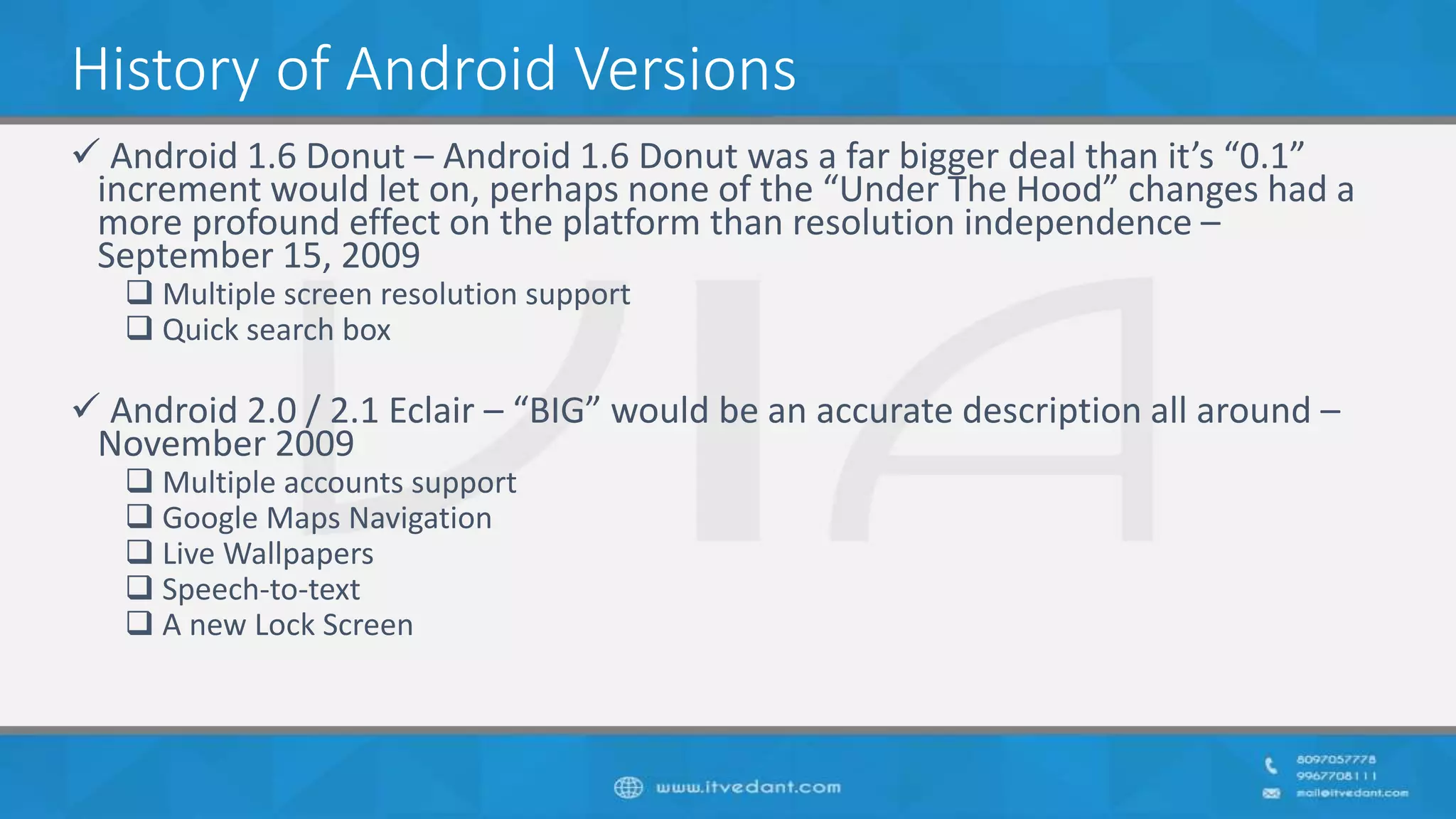 History of Android Versions
 Android 1.6 Donut – Android 1.6 Donut was a far bigger deal than it’s “0.1”
increment would let on, perhaps none of the “Under The Hood” changes had a
more profound effect on the platform than resolution independence –
September 15, 2009
 Multiple screen resolution support
 Quick search box
 Android 2.0 / 2.1 Eclair – “BIG” would be an accurate description all around –
November 2009
 Multiple accounts support
 Google Maps Navigation
 Live Wallpapers
 Speech-to-text
 A new Lock Screen
 