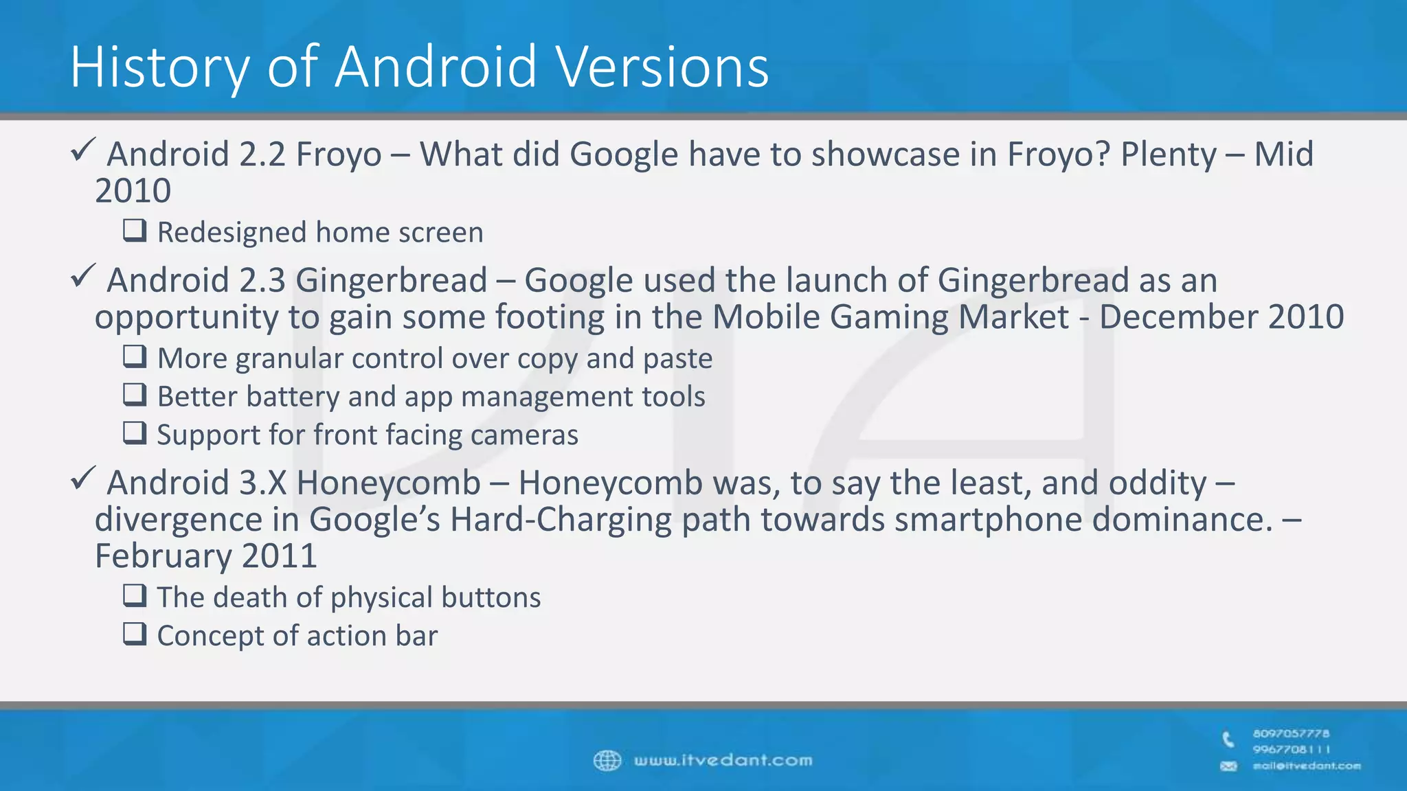 History of Android Versions
 Android 2.2 Froyo – What did Google have to showcase in Froyo? Plenty – Mid
2010
 Redesigned home screen
 Android 2.3 Gingerbread – Google used the launch of Gingerbread as an
opportunity to gain some footing in the Mobile Gaming Market - December 2010
 More granular control over copy and paste
 Better battery and app management tools
 Support for front facing cameras
 Android 3.X Honeycomb – Honeycomb was, to say the least, and oddity –
divergence in Google’s Hard-Charging path towards smartphone dominance. –
February 2011
 The death of physical buttons
 Concept of action bar
 