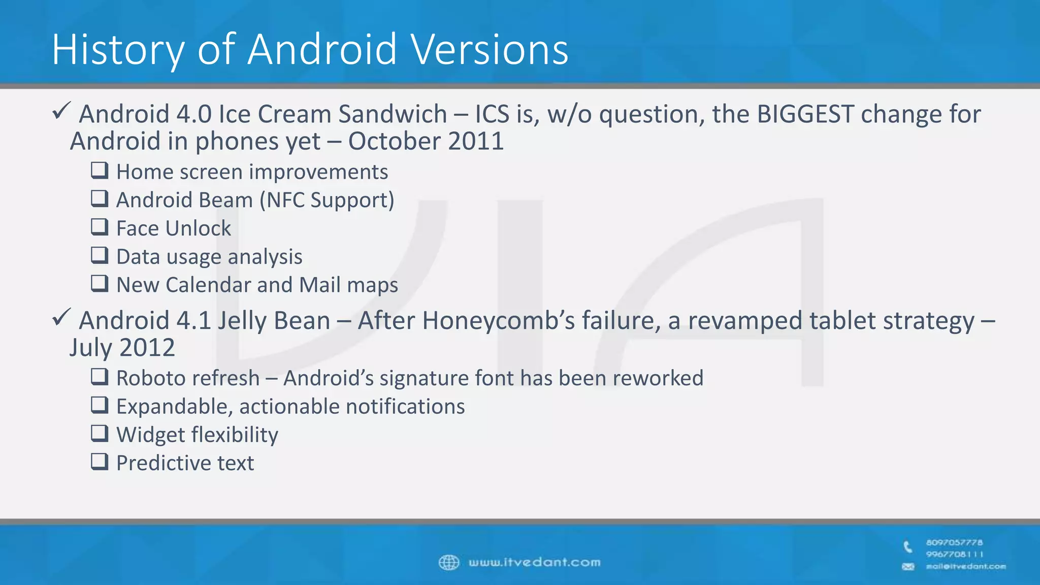 History of Android Versions
 Android 4.0 Ice Cream Sandwich – ICS is, w/o question, the BIGGEST change for
Android in phones yet – October 2011
 Home screen improvements
 Android Beam (NFC Support)
 Face Unlock
 Data usage analysis
 New Calendar and Mail maps
 Android 4.1 Jelly Bean – After Honeycomb’s failure, a revamped tablet strategy –
July 2012
 Roboto refresh – Android’s signature font has been reworked
 Expandable, actionable notifications
 Widget flexibility
 Predictive text
 