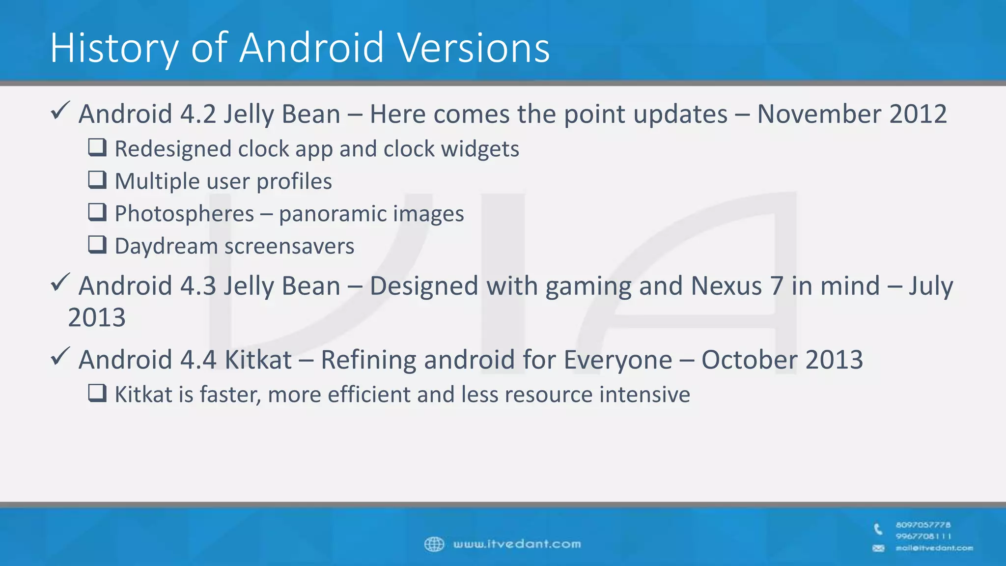 History of Android Versions
 Android 4.2 Jelly Bean – Here comes the point updates – November 2012
 Redesigned clock app and clock widgets
 Multiple user profiles
 Photospheres – panoramic images
 Daydream screensavers
 Android 4.3 Jelly Bean – Designed with gaming and Nexus 7 in mind – July
2013
 Android 4.4 Kitkat – Refining android for Everyone – October 2013
 Kitkat is faster, more efficient and less resource intensive
 