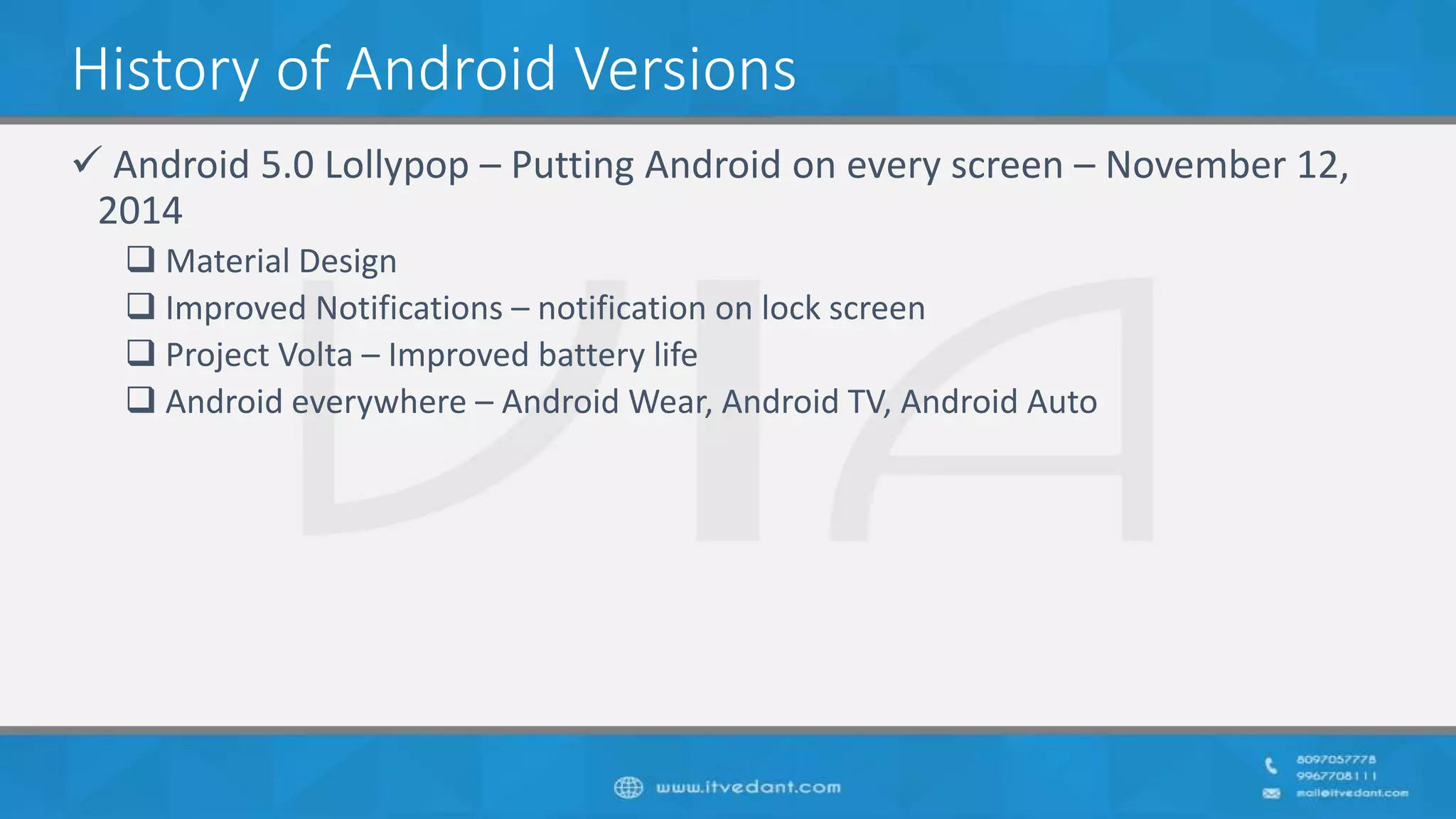 History of Android Versions
 Android 5.0 Lollypop – Putting Android on every screen – November 12,
2014
 Material Design
 Improved Notifications – notification on lock screen
 Project Volta – Improved battery life
 Android everywhere – Android Wear, Android TV, Android Auto
 