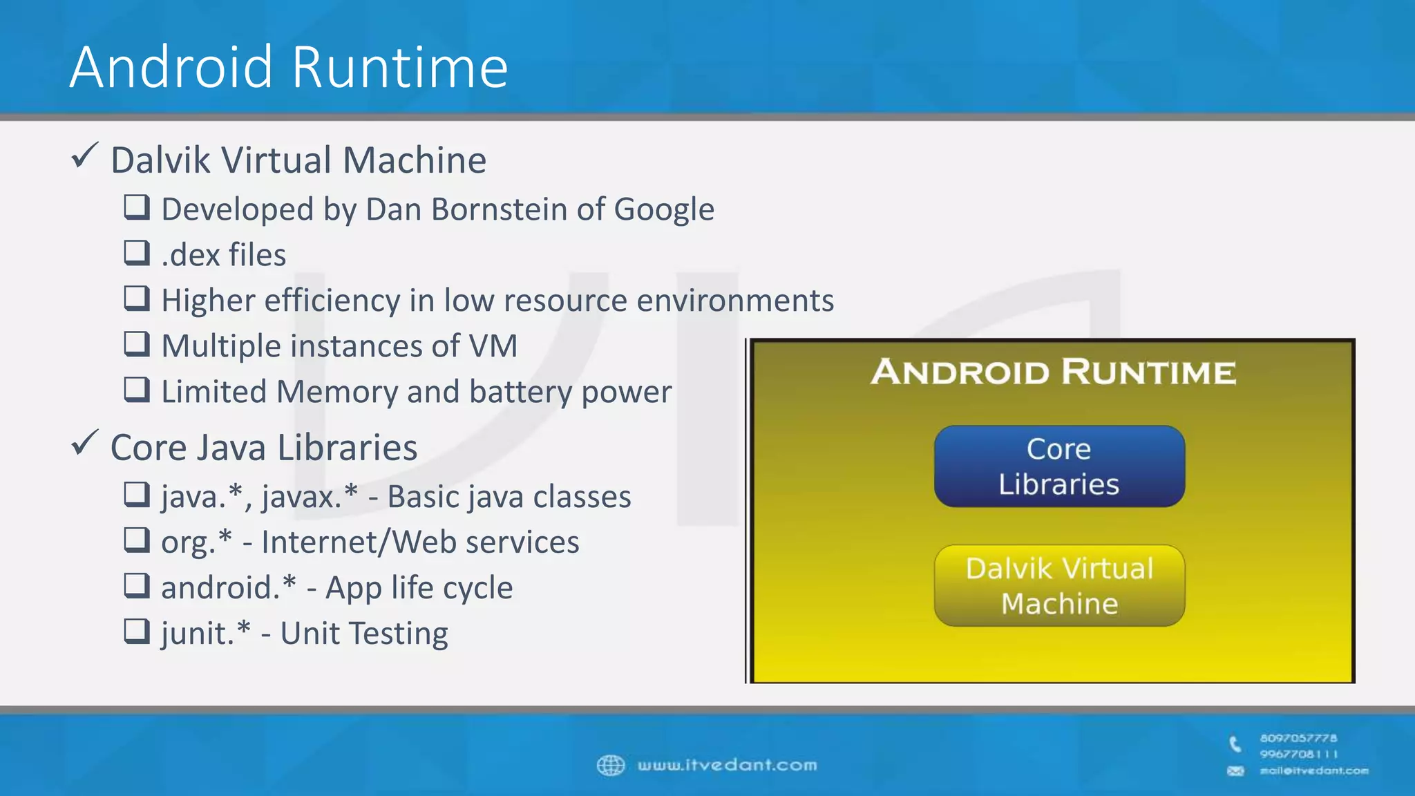 Android Runtime
 Dalvik Virtual Machine
 Developed by Dan Bornstein of Google
 .dex files
 Higher efficiency in low resource environments
 Multiple instances of VM
 Limited Memory and battery power
 Core Java Libraries
 java.*, javax.* - Basic java classes
 org.* - Internet/Web services
 android.* - App life cycle
 junit.* - Unit Testing
 
