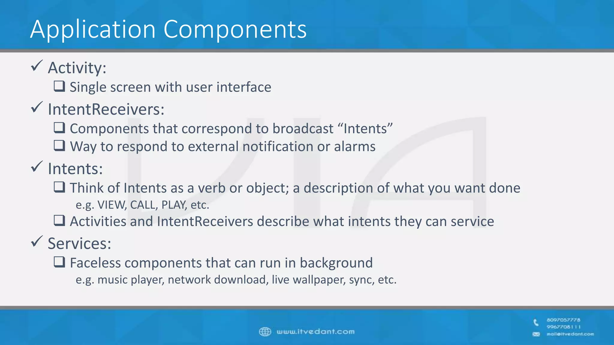 Application Components
 Activity:
 Single screen with user interface
 IntentReceivers:
 Components that correspond to broadcast “Intents”
 Way to respond to external notification or alarms
 Intents:
 Think of Intents as a verb or object; a description of what you want done
e.g. VIEW, CALL, PLAY, etc.
 Activities and IntentReceivers describe what intents they can service
 Services:
 Faceless components that can run in background
e.g. music player, network download, live wallpaper, sync, etc.
 