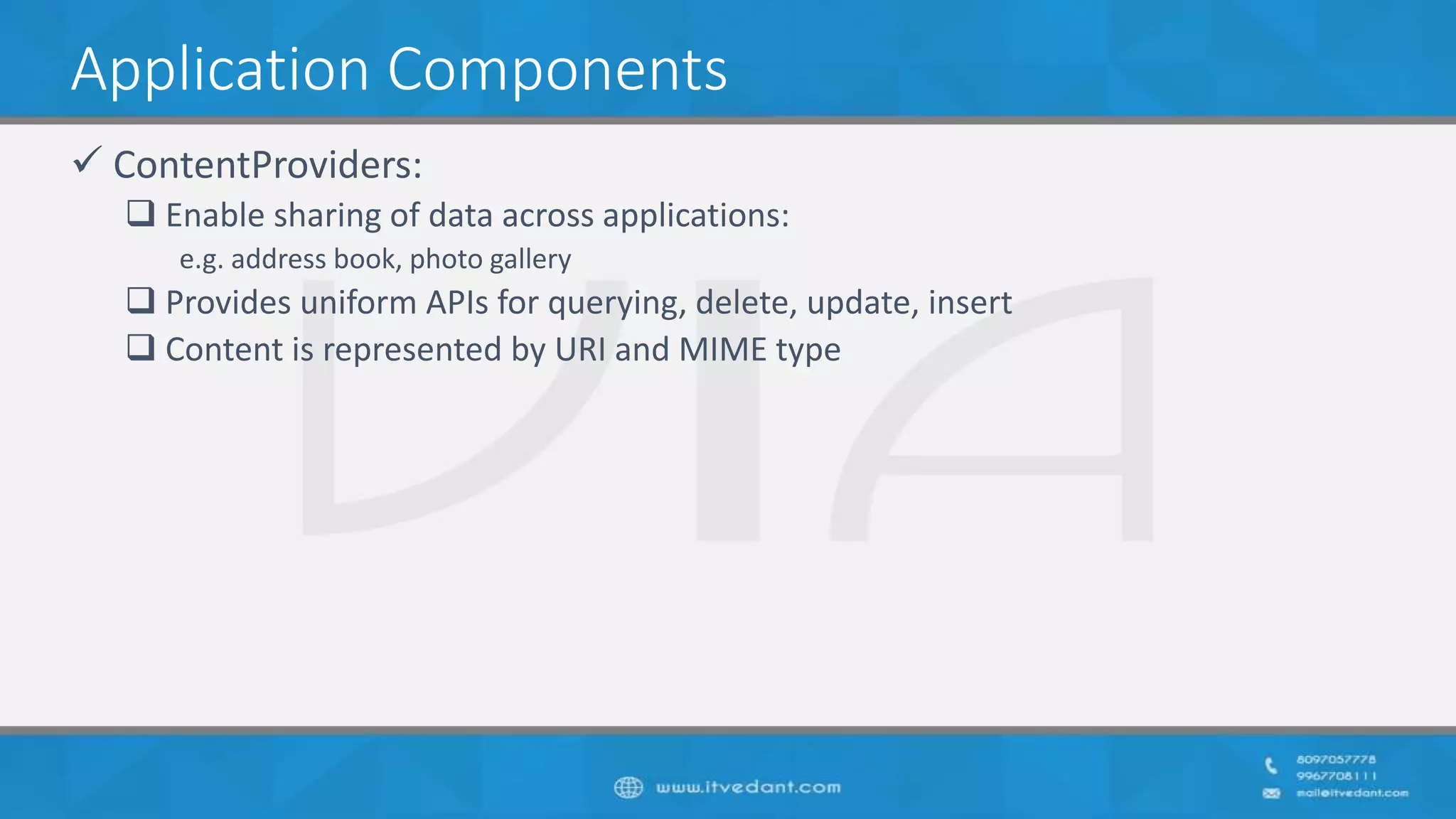 Application Components
 ContentProviders:
 Enable sharing of data across applications:
e.g. address book, photo gallery
 Provides uniform APIs for querying, delete, update, insert
 Content is represented by URI and MIME type
 