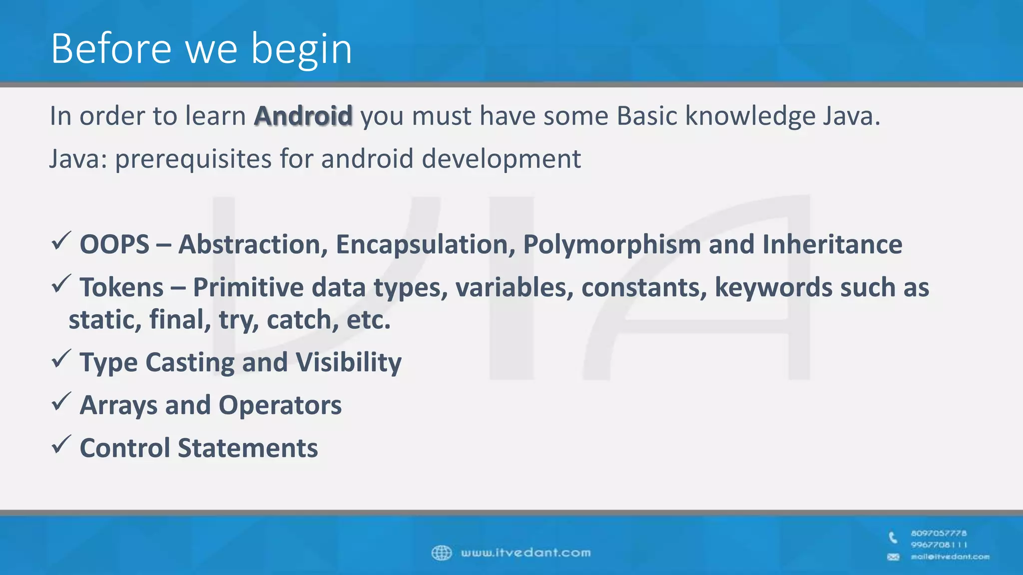 Before we begin
In order to learn Android you must have some Basic knowledge Java.
Java: prerequisites for android development
 OOPS – Abstraction, Encapsulation, Polymorphism and Inheritance
 Tokens – Primitive data types, variables, constants, keywords such as
static, final, try, catch, etc.
 Type Casting and Visibility
 Arrays and Operators
 Control Statements
 
