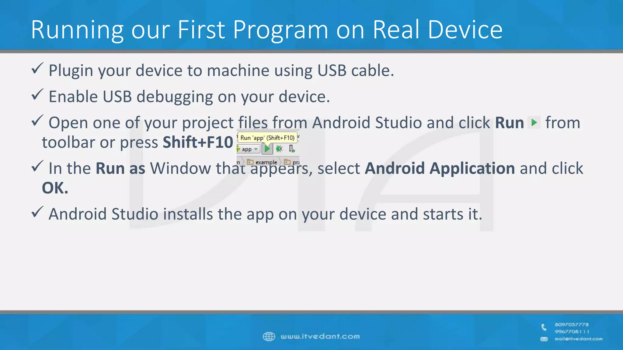 Running our First Program on Real Device
 Plugin your device to machine using USB cable.
 Enable USB debugging on your device.
 Open one of your project files from Android Studio and click Run from
toolbar or press Shift+F10
 In the Run as Window that appears, select Android Application and click
OK.
 Android Studio installs the app on your device and starts it.
 