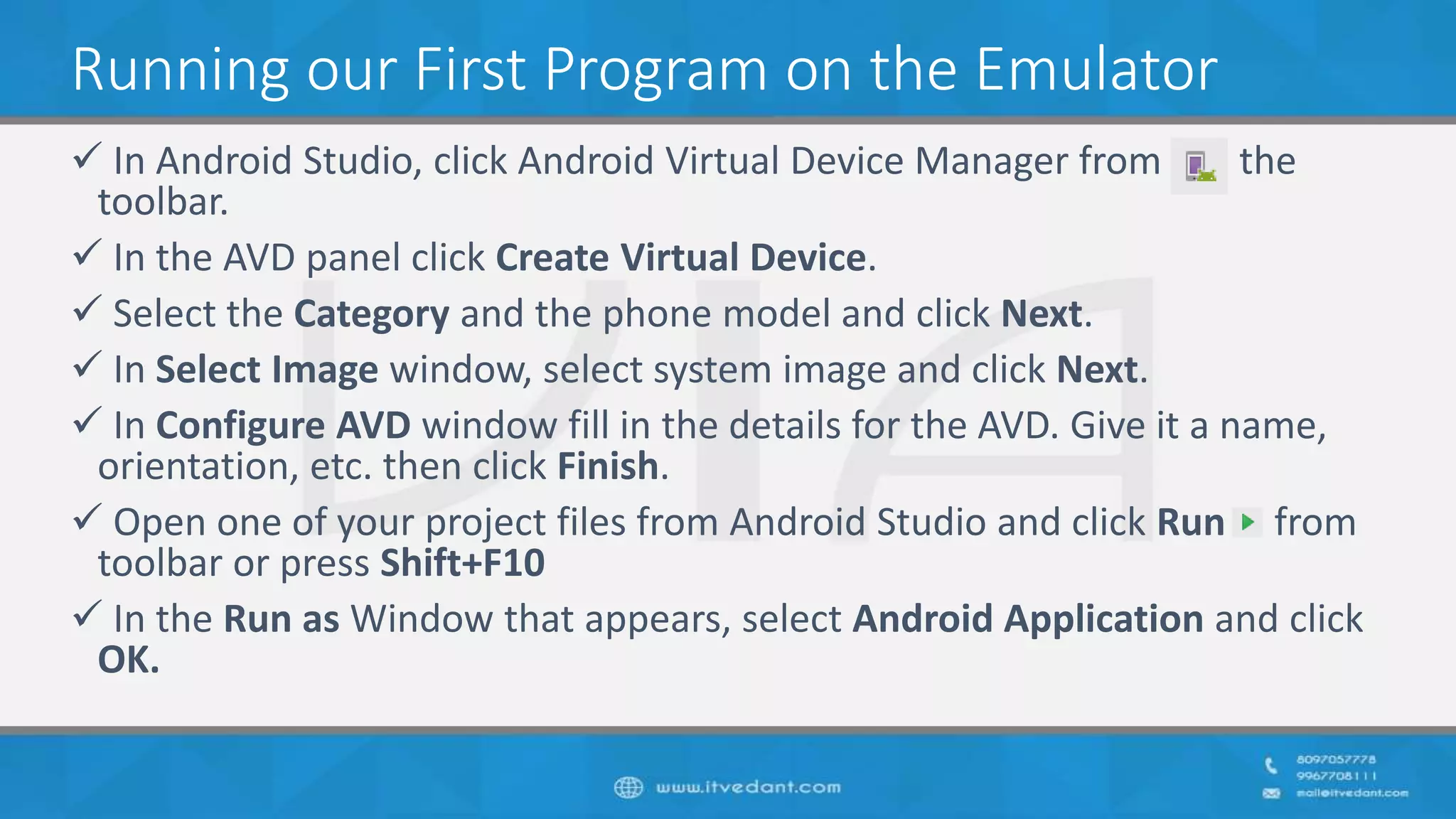 Running our First Program on the Emulator
 In Android Studio, click Android Virtual Device Manager from the
toolbar.
 In the AVD panel click Create Virtual Device.
 Select the Category and the phone model and click Next.
 In Select Image window, select system image and click Next.
 In Configure AVD window fill in the details for the AVD. Give it a name,
orientation, etc. then click Finish.
 Open one of your project files from Android Studio and click Run from
toolbar or press Shift+F10
 In the Run as Window that appears, select Android Application and click
OK.
 