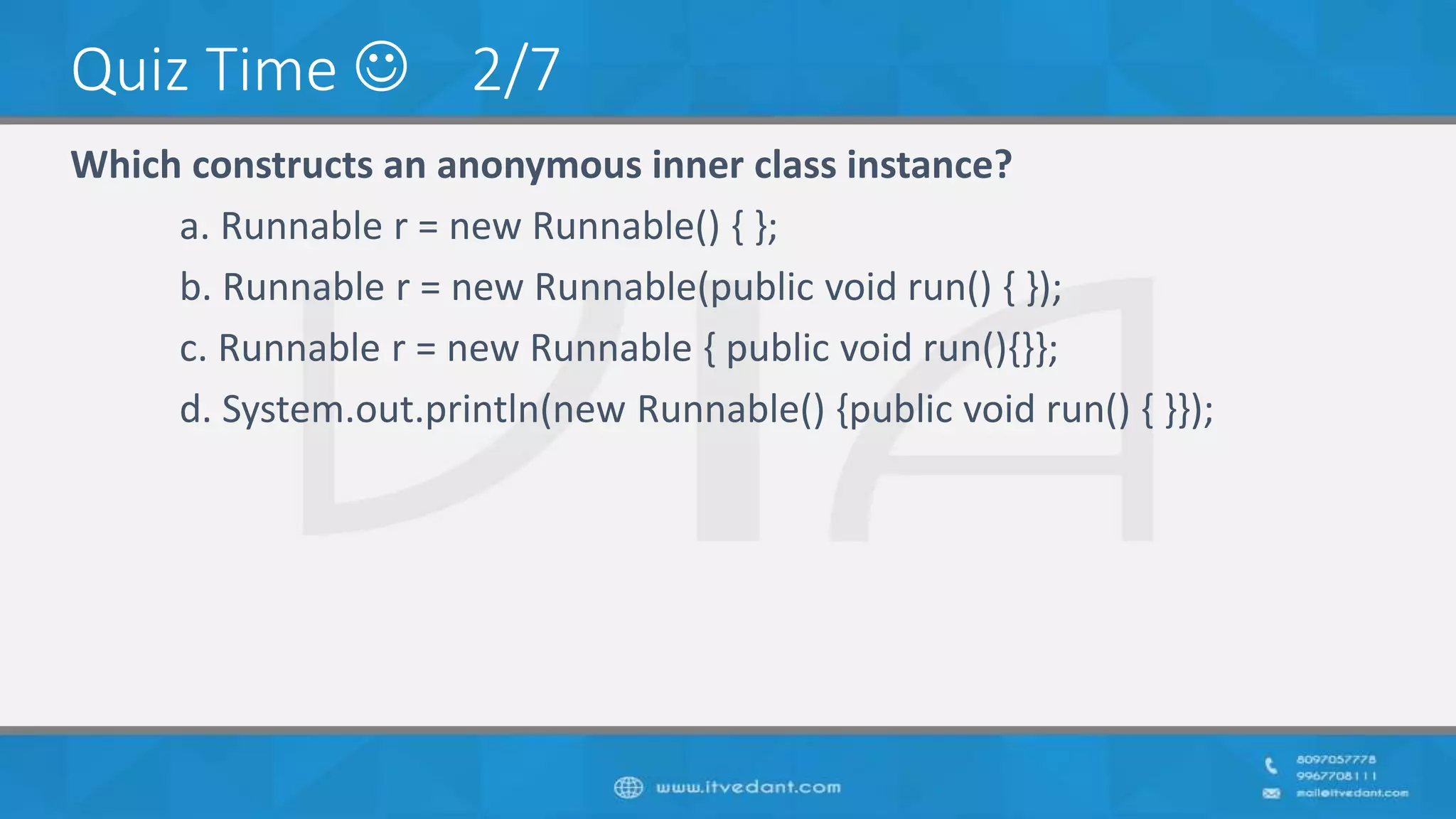 Quiz Time  2/7
Which constructs an anonymous inner class instance?
a. Runnable r = new Runnable() { };
b. Runnable r = new Runnable(public void run() { });
c. Runnable r = new Runnable { public void run(){}};
d. System.out.println(new Runnable() {public void run() { }});
 