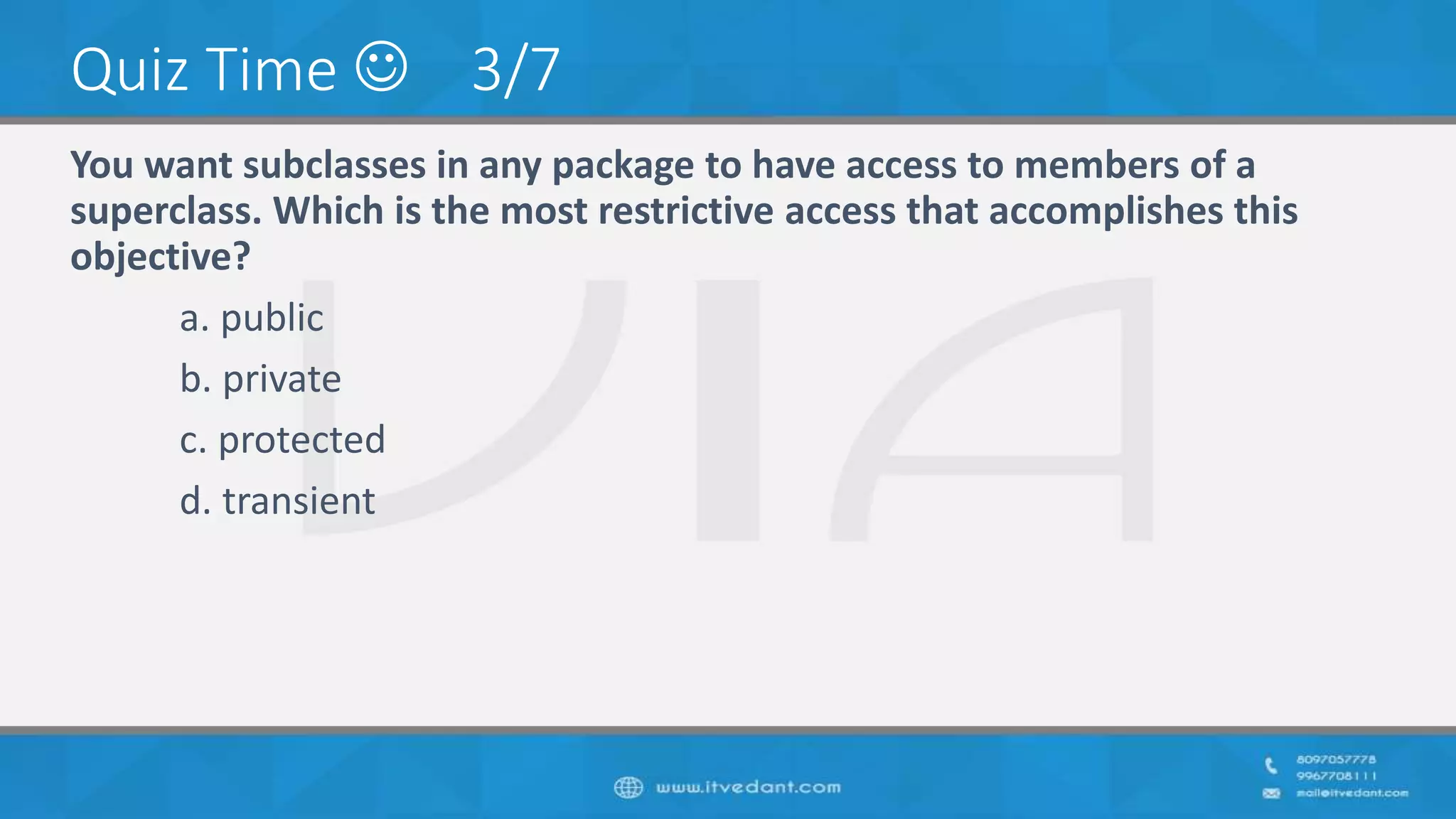 Quiz Time  3/7
You want subclasses in any package to have access to members of a
superclass. Which is the most restrictive access that accomplishes this
objective?
a. public
b. private
c. protected
d. transient
 