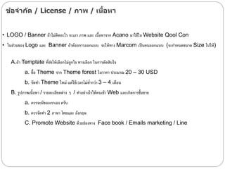 ข้อจากัด / License / ภาพ / เนื้อหา
• LOGO / Banner ถ้าไม่ติดอะไร จะเอา ภาพ และ เนื้อหาจาก Acano มาใช้ใน Website Qool Con
• ในส่วนของ Logo และ Banner ถ้าต้องการออกแบบ จะให้ทาง Marcom เป็นคนออกแบบ (จะกาหนดขนาด Size ไปให้)
A.ถ้า Template ที่ส่งให้เลือกไม่ถูกใจ ทางเลือก ในการตัดสินใจ
a. ซื้อ Theme จาก Theme forest ในราคา ประมาณ 20 – 30 USD
b. จัดทา Theme ใหม่ แต่ใช้เวลาไม่ต่ากว่า 3 – 4 เดือน
B. รูปภาพเนื้อหา / รายละเอียดต่าง ๆ / ทาอย่างไรให้คนเข้า Web และเกิดการซื้อขาย
a. ควรจะมีของเราเอง ครับ
b. ควรจัดทา 2 ภาษา ไทยและ อังกฤษ
C. Promote Website ด้วยช่องทาง Face book / Emails marketing / Line
 