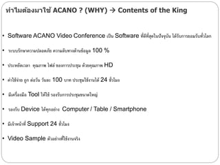 ทาไมต้องมาใช้ ACANO ? (WHY)  Contents of the King
• Software ACANO Video Conference เป็น Software ที่ดีที่สุดในปัจจุบัน ได้รับการยอมรับทั่วลลก
• ระบบรักษาความปลอดภัย ความลับทางด้านข้อมูล 100 %
• ประหยัดเวลา คุณภาพ ไฟล์ ของการประชุม ด้วยคุณภาพ HD
• ค่าใช้จ่าย ถูก ต่อวัน วันละ 100 บาท ประชุมใช้งานได้ 24 ชั่วลมง
• มีเครื่องมือ Tool ให้ใช้ รองรับการประชุมขนาดใหญ่
• รองรับ Device ได้ทุกอย่าง Computer / Table / Smartphone
• มีเจ้าหน้าที่ Support 24 ชั่วลมง
• Video Sample ตัวอย่างที่ใช้งานจริง
 