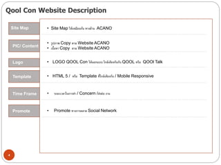 Qool Con Website Description
4
Site Map • Site Map ให้เหมือนกัน ทางด้าน ACANO
PIC/ Content
• LOGO QOOL Con ให้ออกแบบ ใกล้เคียงกันกับ QOOL หรือ QOOl TalkLogo
Commitment
• รูปภาพ Copy ตาม Website ACANO
• เนื้อหา Copy ตาม Website ACANO
การตัดสินรางวัล
• ระยะเวลาในการทา / Concern /ส่งต่อ งาน
Template
Time Frame
• HTML 5 / หรือ Template ที่ใกล้เคียงกัน / Mobile Responsive
• Promote ทางการตลาด Social NetworkPromote
 