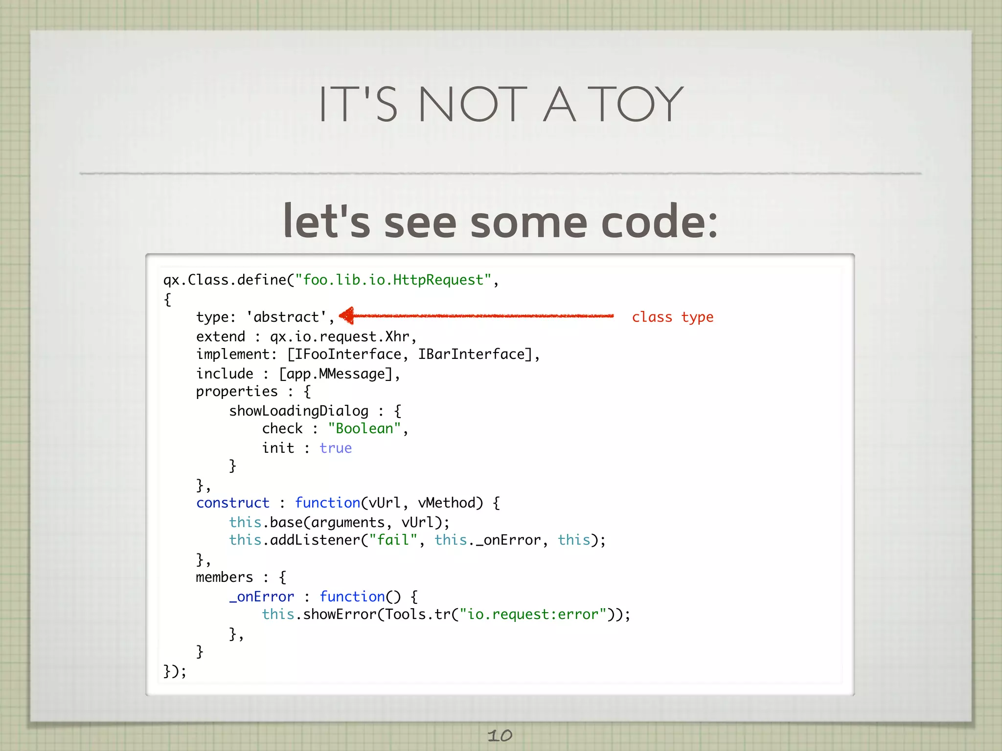 IT'S NOT A TOY

              let's see some code:
qx.Class.define("foo.lib.io.HttpRequest",
{
    type: 'abstract',                                     class type
    extend : qx.io.request.Xhr,
    implement: [IFooInterface, IBarInterface],
    include : [app.MMessage],
    properties : {
        showLoadingDialog : {
            check : "Boolean",
            init : true
        }
    },
    construct : function(vUrl, vMethod) {
        this.base(arguments, vUrl);
        this.addListener("fail", this._onError, this);
    },
    members : {
        _onError : function() {
            this.showError(Tools.tr("io.request:error"));
        },
    }
});



                                        10
 