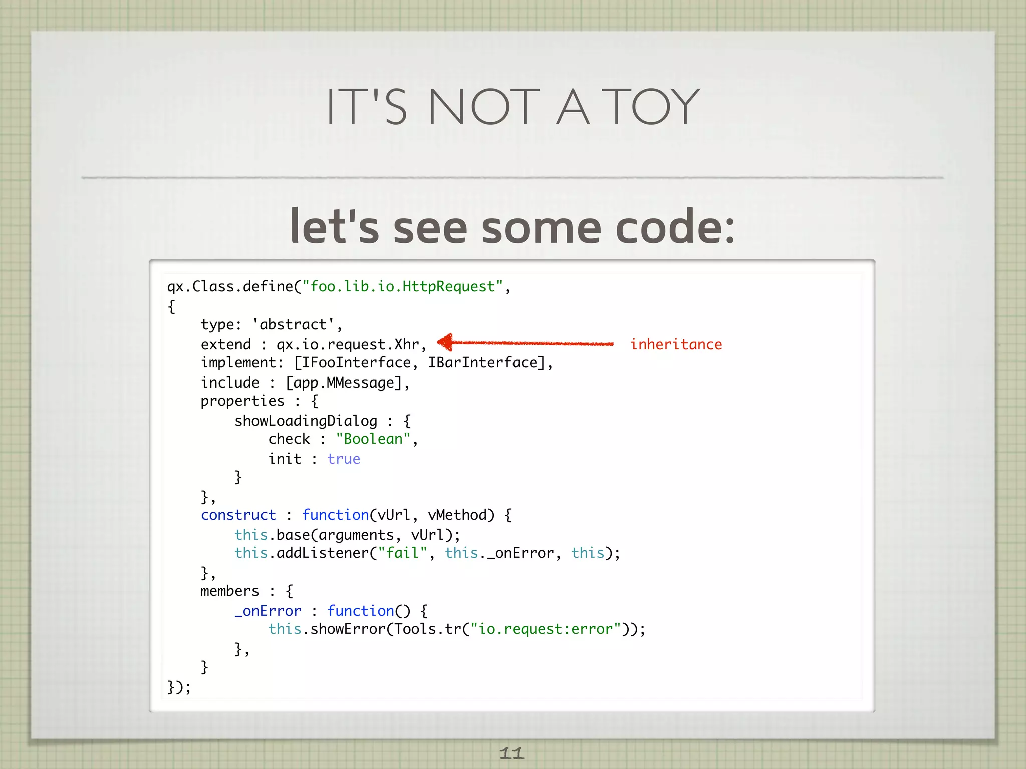 IT'S NOT A TOY

              let's see some code:
qx.Class.define("foo.lib.io.HttpRequest",
{
    type: 'abstract',
    extend : qx.io.request.Xhr,                        inheritance
    implement: [IFooInterface, IBarInterface],
    include : [app.MMessage],
    properties : {
        showLoadingDialog : {
            check : "Boolean",
            init : true
        }
    },
    construct : function(vUrl, vMethod) {
        this.base(arguments, vUrl);
        this.addListener("fail", this._onError, this);
    },
    members : {
        _onError : function() {
            this.showError(Tools.tr("io.request:error"));
        },
    }
});



                                       11
 