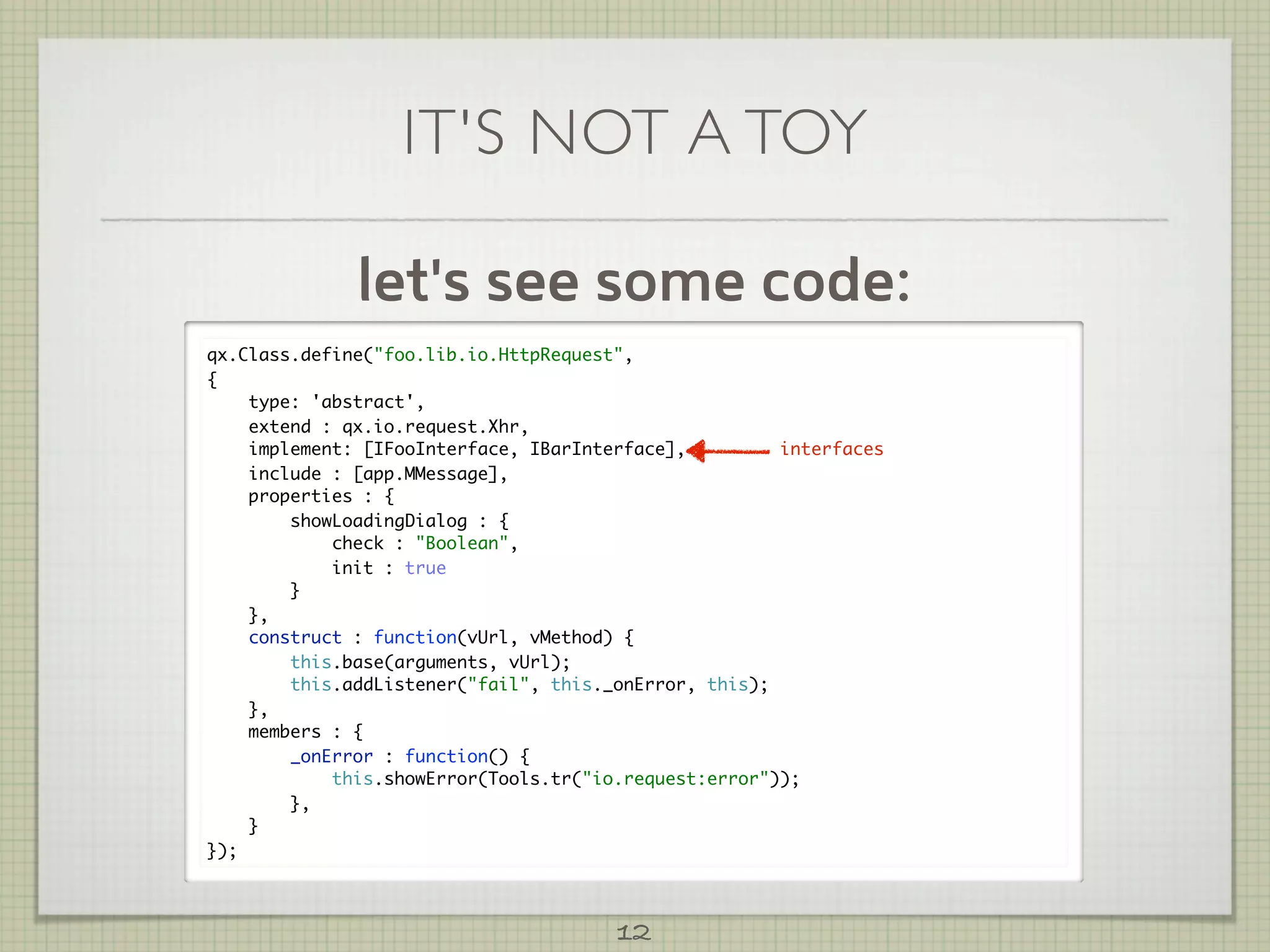 IT'S NOT A TOY

              let's see some code:
qx.Class.define("foo.lib.io.HttpRequest",
{
    type: 'abstract',
    extend : qx.io.request.Xhr,
    implement: [IFooInterface, IBarInterface],         interfaces
    include : [app.MMessage],
    properties : {
        showLoadingDialog : {
            check : "Boolean",
            init : true
        }
    },
    construct : function(vUrl, vMethod) {
        this.base(arguments, vUrl);
        this.addListener("fail", this._onError, this);
    },
    members : {
        _onError : function() {
            this.showError(Tools.tr("io.request:error"));
        },
    }
});



                                       12
 
