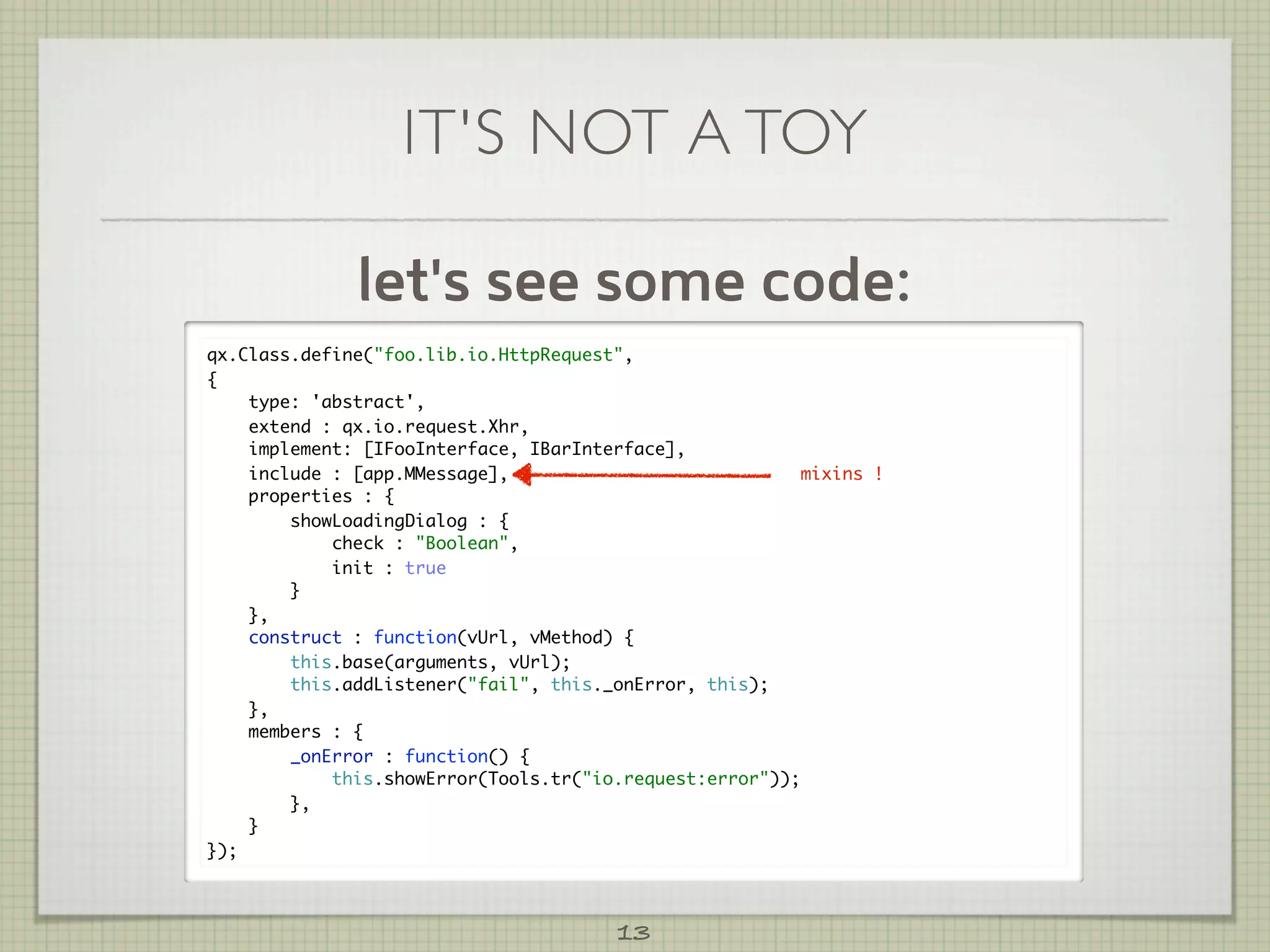 IT'S NOT A TOY

              let's see some code:
qx.Class.define("foo.lib.io.HttpRequest",
{
    type: 'abstract',
    extend : qx.io.request.Xhr,
    implement: [IFooInterface, IBarInterface],
    include : [app.MMessage],                             mixins !
    properties : {
        showLoadingDialog : {
            check : "Boolean",
            init : true
        }
    },
    construct : function(vUrl, vMethod) {
        this.base(arguments, vUrl);
        this.addListener("fail", this._onError, this);
    },
    members : {
        _onError : function() {
            this.showError(Tools.tr("io.request:error"));
        },
    }
});



                                        13
 