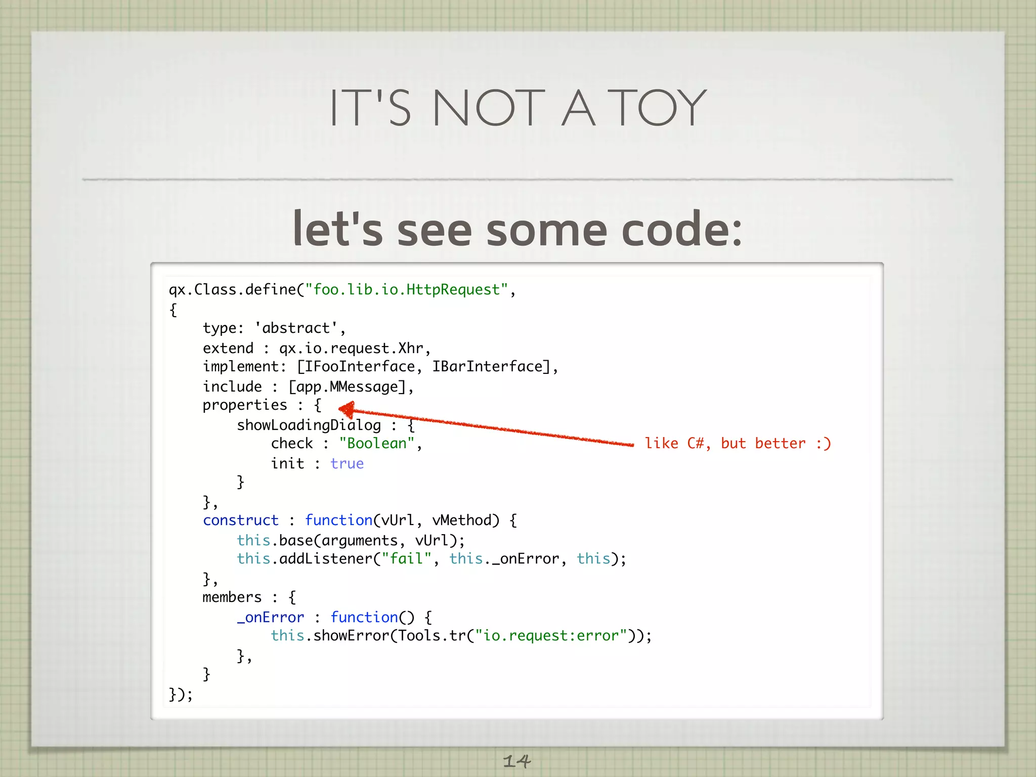 IT'S NOT A TOY

              let's see some code:
qx.Class.define("foo.lib.io.HttpRequest",
{
    type: 'abstract',
    extend : qx.io.request.Xhr,
    implement: [IFooInterface, IBarInterface],
    include : [app.MMessage],
    properties : {
        showLoadingDialog : {
            check : "Boolean",                          like C#, but better :)
            init : true
        }
    },
    construct : function(vUrl, vMethod) {
        this.base(arguments, vUrl);
        this.addListener("fail", this._onError, this);
    },
    members : {
        _onError : function() {
            this.showError(Tools.tr("io.request:error"));
        },
    }
});



                                       14
 