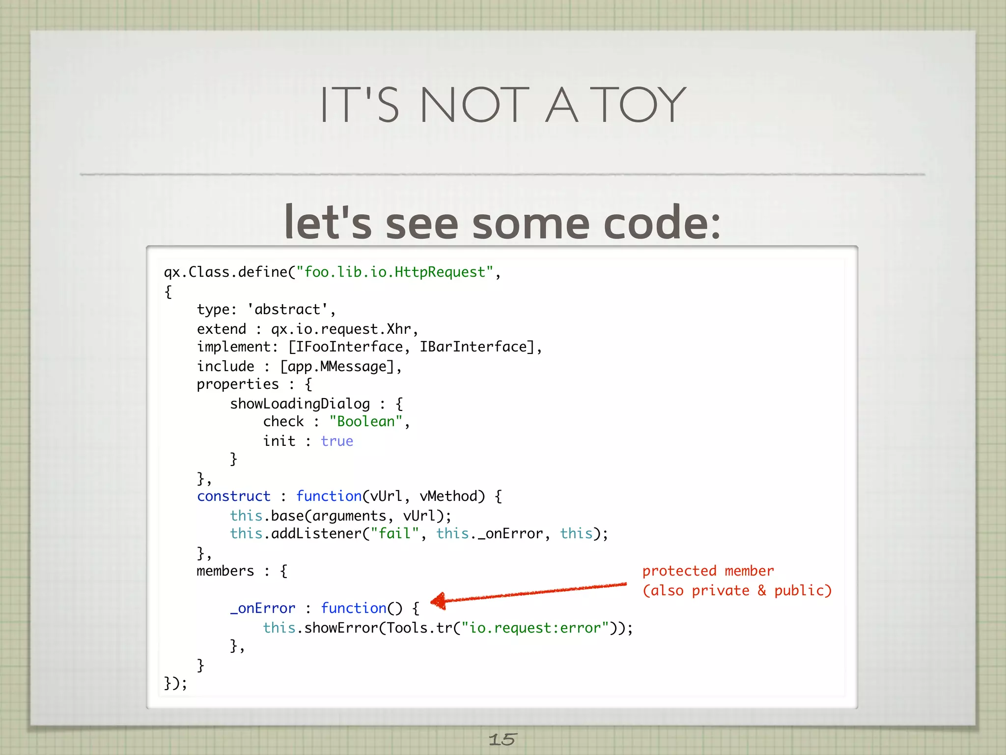 IT'S NOT A TOY

                let's see some code:
qx.Class.define("foo.lib.io.HttpRequest",
{
    type: 'abstract',
    extend : qx.io.request.Xhr,
    implement: [IFooInterface, IBarInterface],
    include : [app.MMessage],
    properties : {
        showLoadingDialog : {
            check : "Boolean",
            init : true
        }
    },
    construct : function(vUrl, vMethod) {
        this.base(arguments, vUrl);
        this.addListener("fail", this._onError, this);
    },
    members : {                                               protected member
                                                              (also private & public)
          _onError : function() {
              this.showError(Tools.tr("io.request:error"));
          },
      }
});



                                         15
 