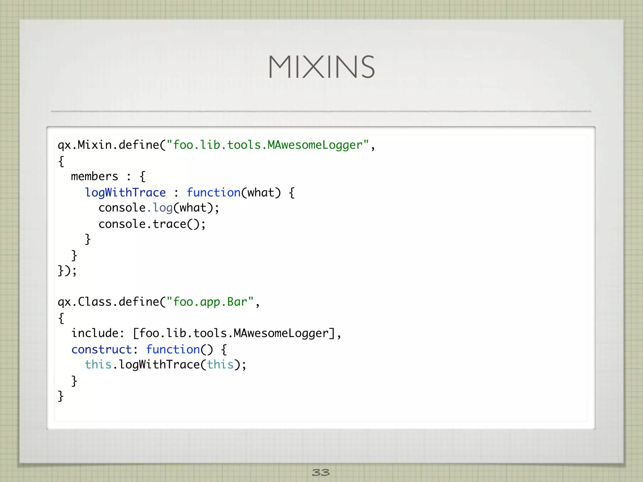 MIXINS

qx.Mixin.define(foo.lib.tools.MAwesomeLogger,
{
  members : {
    logWithTrace : function(what) {
      console.log(what);
      console.trace();
    }
  }
});

qx.Class.define(foo.app.Bar,
{
  include: [foo.lib.tools.MAwesomeLogger],
  construct: function() {
    this.logWithTrace(this);
  }
}




                                     33
 