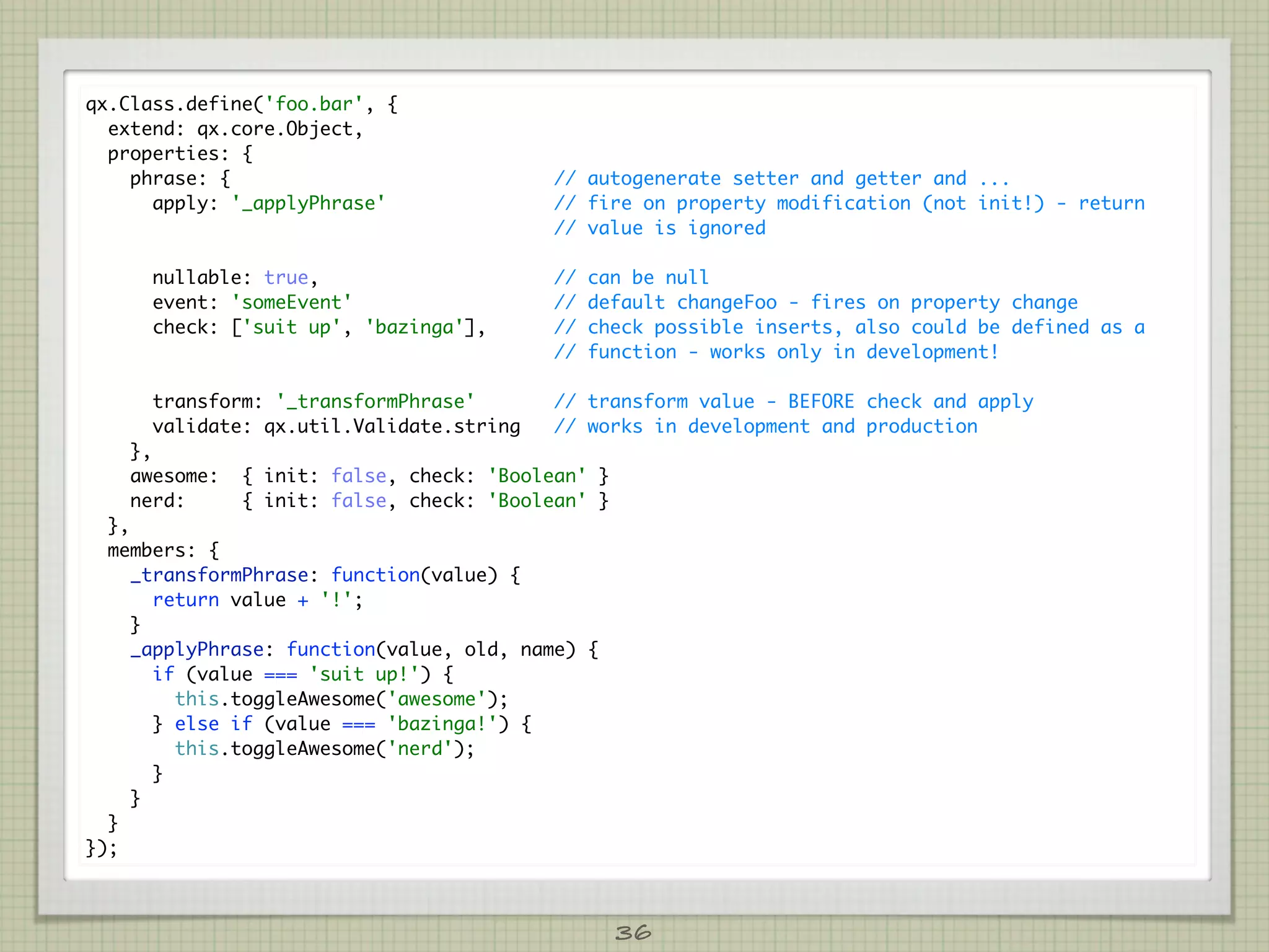 qx.Class.define('foo.bar', {
  extend: qx.core.Object,
  properties: {
    phrase: {                              // autogenerate setter and getter and ...
      apply: '_applyPhrase'                // fire on property modification (not init!) - return
                                           // value is ignored

      nullable: true,                      //   can be null
      event: 'someEvent'                   //   default changeFoo - fires on property change
      check: ['suit up', 'bazinga'],       //   check possible inserts, also could be defined as a
                                           //   function - works only in development!

      transform: '_transformPhrase'        // transform value - BEFORE check and apply
      validate: qx.util.Validate.string    // works in development and production
    },
    awesome:   { init: false, check: 'Boolean' }
    nerd:      { init: false, check: 'Boolean' }
  },
  members: {
     _transformPhrase: function(value) {
       return value + '!';
     }
     _applyPhrase: function(value, old, name) {
       if (value === 'suit up!') {
         this.toggleAwesome('awesome');
       } else if (value === 'bazinga!') {
         this.toggleAwesome('nerd');
       }
     }
  }
});



                                                   36
 