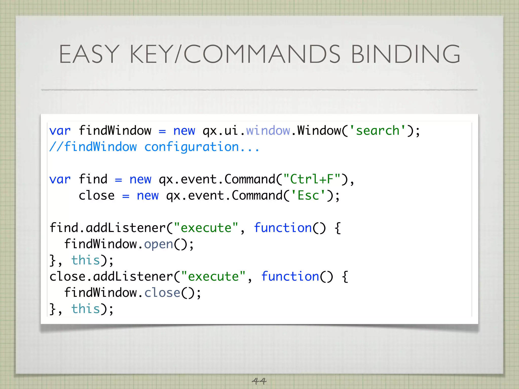 EASY KEY/COMMANDS BINDING

var findWindow = new qx.ui.window.Window('search');
//findWindow configuration...

var find = new qx.event.Command(Ctrl+F),
    close = new qx.event.Command('Esc');

find.addListener(execute, function() {
  findWindow.open();
}, this);
close.addListener(execute, function() {
  findWindow.close();
}, this);




                           44
 