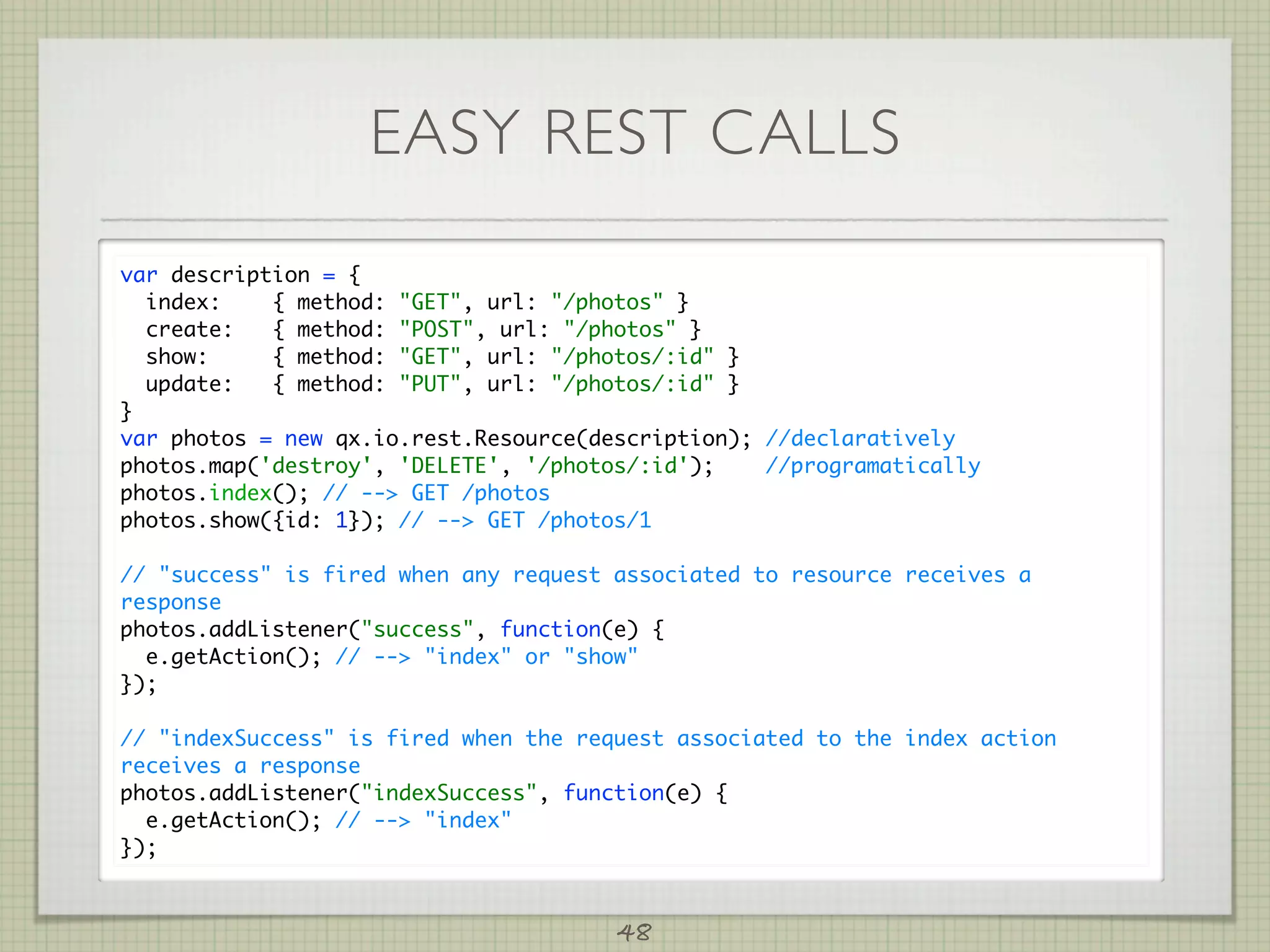 EASY REST CALLS
var description = {
  index:    { method: GET, url: /photos }
  create:   { method: POST, url: /photos }
  show:     { method: GET, url: /photos/:id }
  update:   { method: PUT, url: /photos/:id }
}
var photos = new qx.io.rest.Resource(description); //declaratively
photos.map('destroy', 'DELETE', '/photos/:id');    //programatically
photos.index(); // -- GET /photos
photos.show({id: 1}); // -- GET /photos/1

// success is fired when any request associated to resource receives a
response
photos.addListener(success, function(e) {
  e.getAction(); // -- index or show
});

// indexSuccess is fired when the request associated to the index action
receives a response
photos.addListener(indexSuccess, function(e) {
  e.getAction(); // -- index
});



                                       48
 